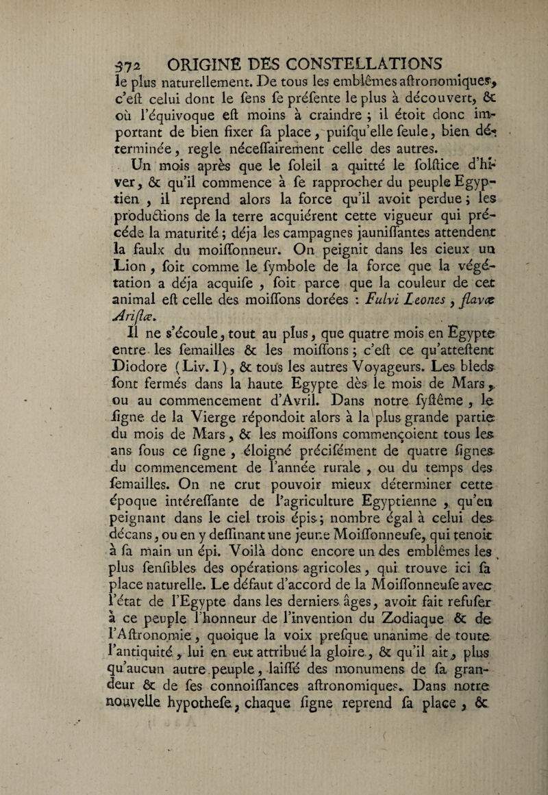 le plus naturellement. De tous les emblèmes agronomiques* c’eft celui dont le fens fe préfente le plus à découvert, ôc où l’équivoque eft moins à craindre ; il étoit donc im¬ portant de bien fixer fa place, puifqu’elle feule, bien dé« terminée, réglé néceffairement celle des autres. Un mois après que le foleil a quitté le folftice d’hi¬ ver, & quil commence à fe rapprocher du peuple Egyp¬ tien , il reprend alors la force qu’il avoit perdue ; les productions de la terre acquiérent cette vigueur qui pré¬ cédé la maturité ; déjà les campagnes jauniffantes attendent la faulx du moiffonneur. On peignit dans les cieux un Lion, foit comme le fymbole de la force que la végé¬ tation a déjà acquife , foit parce que la couleur de cet animal eft celle des moiffons dorées : Fulvi Leoncs , jlavce Ariflœ» Il ne s’écoule, tout au plus, que quatre mois en Egypte entre les femailles ôc les moiffons ; c’eft ce qu’atteftent Diodore ( Liv. I ), & tous les autres Voyageurs. Les bleds font fermés dans la haute Egypte dès le mois de Mars , ou au commencement d’Avril. Dans notre fyftême , le ligne de la Vierge répondoit alors à la plus grande partie du mois de Mars , ôt les moiffons commençaient tous les ans fous ce ligne , éloigné précifément de quatre lignes du commencement de l’année rurale , ou du temps des femailles. On ne crut pouvoir mieux déterminer cette époque intéreffante de l’agriculture Egyptienne , qu’en peignant dans le ciel trois épis; nombre égal à celui des décans, ou en y deflinant une jeune Moiffonneufe, qui tenoit à fa main un épi. Voilà donc encore un des emblèmes les plus fenfibles des opérations agricoles, qui trouve ici fa place naturelle. Le défaut d’accord de la Moiffonneufe avec l’état de l’Egypte dans les derniers âges, avoit fait refufer à ce peuple l honneur de l’invention du Zodiaque & de l’Aftronomie, quoique la voix prefque unanime de toute l’antiquité, lui en eut attribué la gloire , & qu’il ait, plus qu’aucun autre .peuple, laiffé des monumens de fa gran¬ deur ôc de fes connoiffances aftronomiques* Dans notre nouvelle hypothefe, chaque figne reprend fa place, ôc