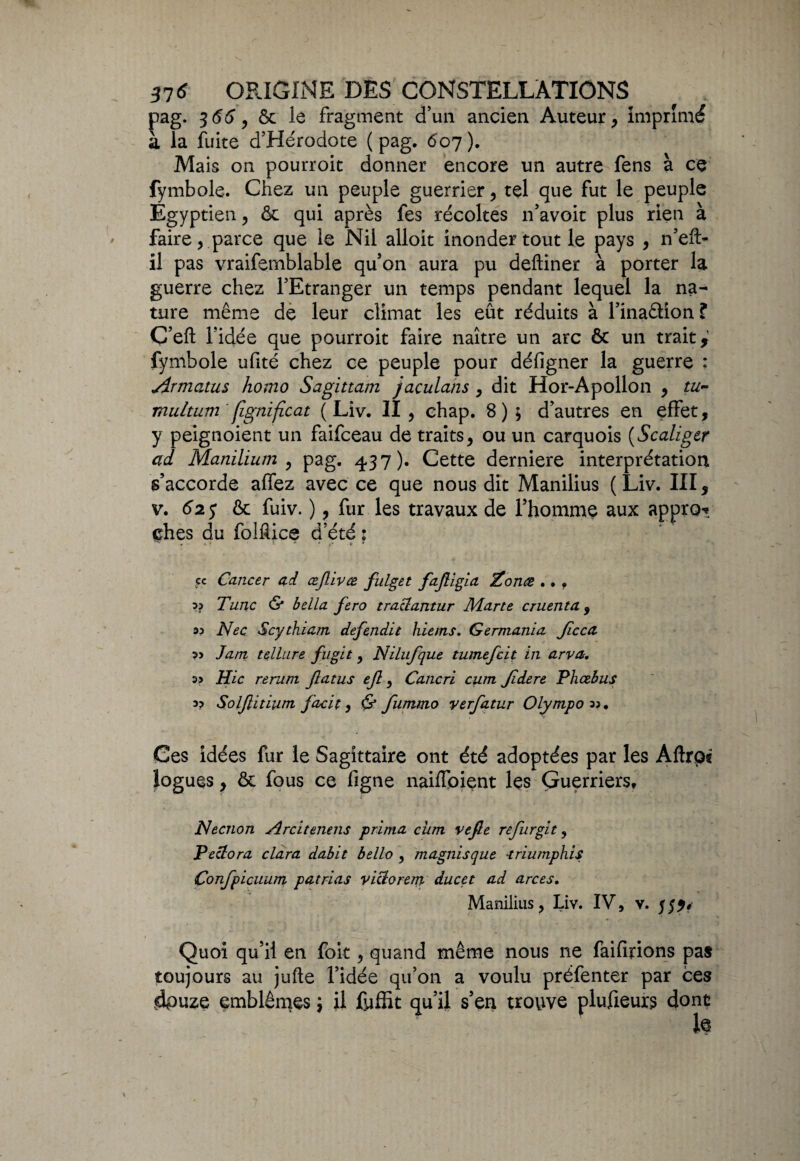 pag. 3 66, ôc le fragment d’un ancien Auteur, imprimé à la fuite d’Hérodote (pag. 607). Mais on pourroit donner encore un autre fens à ce fymbole. Chez un peuple guerrier, tel que fut le peuple Egyptien, ôc qui après fes récoltes n’avoit plus rien à faire, parce que le Nil alloit inonder tout le pays , n’eft- il pas vraifemblable qu’on aura pu deftiner à porter la guerre chez l’Etranger un temps pendant lequel la na¬ ture même de leur climat les eût réduits à l’ina&ion ? C’eft l’idée que pourroit faire naître un arc ôc un trait,' fymbole ufité chez ce peuple pour défigner la guerre : Armants homo Sagittam jaculans , dit Hor-Apollon , tu~ multum figtiificat (Liv. II, chap. 8); d’autres en effet, y peignoient un faifceau de traits, ou un carquois (Scaliger ad Manilïum , pag. 437). Cette derniere interprétation s’accorde affez avec ce que nous dit Manilius (Liv. III, v. 62 y ôc fuiv. ), fur les travaux de l’homme aux appro* ehes du folfiice d’été : 5c Cancer ad œjlivce fülget faJUgia Zonæ .. . ?? Tune & bella fero traziantur Marte cruenta, M Nec Scythiam défendit hiems. Germania Jîcca J ara tellure fugit, NiLufque tumefeit in arva. a» Hic rerurn flatus ejl, Cancri cum Jidere Phœbus 33 Solflitiutn facit y & fummo verfatur Olympov. Ces idées fur le Sagittaire ont été adoptées par les AftrOî logues, ôc fous ce figne naiffpient les Guerriers, Necnon Arcitenens prima cum vejle refurgit , Pe&ora clara dabit bello , magnisque •triumphis Confpicuum patrias viclorem ducet ad arces. Manilius, Liv. IV, v. Quoi qu’il en foit, quand même nous 11e faifirions pas toujours au jufte l’idée qu’on a voulu préfenter par ces dpuze emblèmes \ il fyffit qu’il s’en trouve plufieurs dont l>e