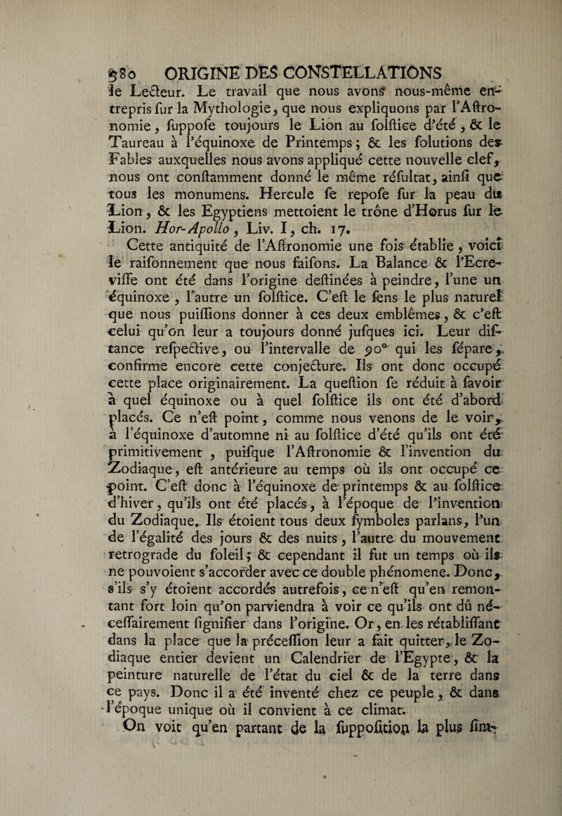 le Leéteur. Le travail que nous avons nous-même en~ treprisfur la Mythologie, que nous expliquons par l’Aftro- nomie, fuppofe toujours le Lion au folftice d’été , & le Taureau à l'équinoxe de Printemps ; & les folutions des Fables auxquelles nous avons appliqué cette nouvelle clef, nous ont conftamment donné le même réfultat, ainfi que-; tous les monumens. Hercule fe repofe fur la peau du Lion , ôt les Egyptiens mettoient le trône d’Horus fur le Lion. Hor-Apolio, Liv. I, ch. 17* Cette antiquité de l’Aftronomie une fois établie , voict le raifonnement que nous faifons. La Balance ôt l’Ecre- vifiFe ont été dans l’origine deftinées à peindre, l’une un 'équinoxe , l’autre un folftice. C’eft le fens le plus naturel que nous puiffions donner à ces deux emblèmes, & c’eft celui qu’on leur a toujours donné jufques ici. Leur dif* tance refpetlive, ou l’intervalle de po° qui les fépare confirme encore cette conjeêture. Ils ont donc occupé cette place originairement. La queftion fe réduit à favoir à quel équinoxe ou à quel folftice ils ont été d’abord placés. Ce n’eft point, comme nous venons de le voir^ à l’équinoxe d’automne ni au folftice d’été qu’ils ont été primitivement , puifque l’Aftronomie ôt l'invention du Zodiaque, eft antérieure au temps où ils ont occupé ce point. C’eft donc à réquinoxe de printemps ôt au folftice d’hiver, qu’ils ont été placés, à l’époque de l’invention: du Zodiaque.. Ils étoient tous deux fymboles parla-ns, l’un de l’égalité des jours ôt des nuits , l’autre du mouvement rétrogradé du foleil; Ôt cependant il fut un temps où ils ne pouvoient s’accorder avec ce double phénomène. Donc, s’ils s’y étoient accordés autrefois, ce n’eft qu’en remon¬ tant fort loin qu’on parviendra à voir ce qu’ils ont dû né- eeffairement lignifier dans f origine. Or, en les rétablrffant dans la place que la préceffion leur a fait quitter* le Zo¬ diaque entier devient un Calendrier de l’Egypte, ôt la peinture naturelle de l’état du ciel ôt de la terre dans ce pays. Donc il a été inventé chez ce peuple , ôt dans •l’époque unique où il convient à ce climat. On voit qu’en partant de la fuppofitiot* la plus fini-*