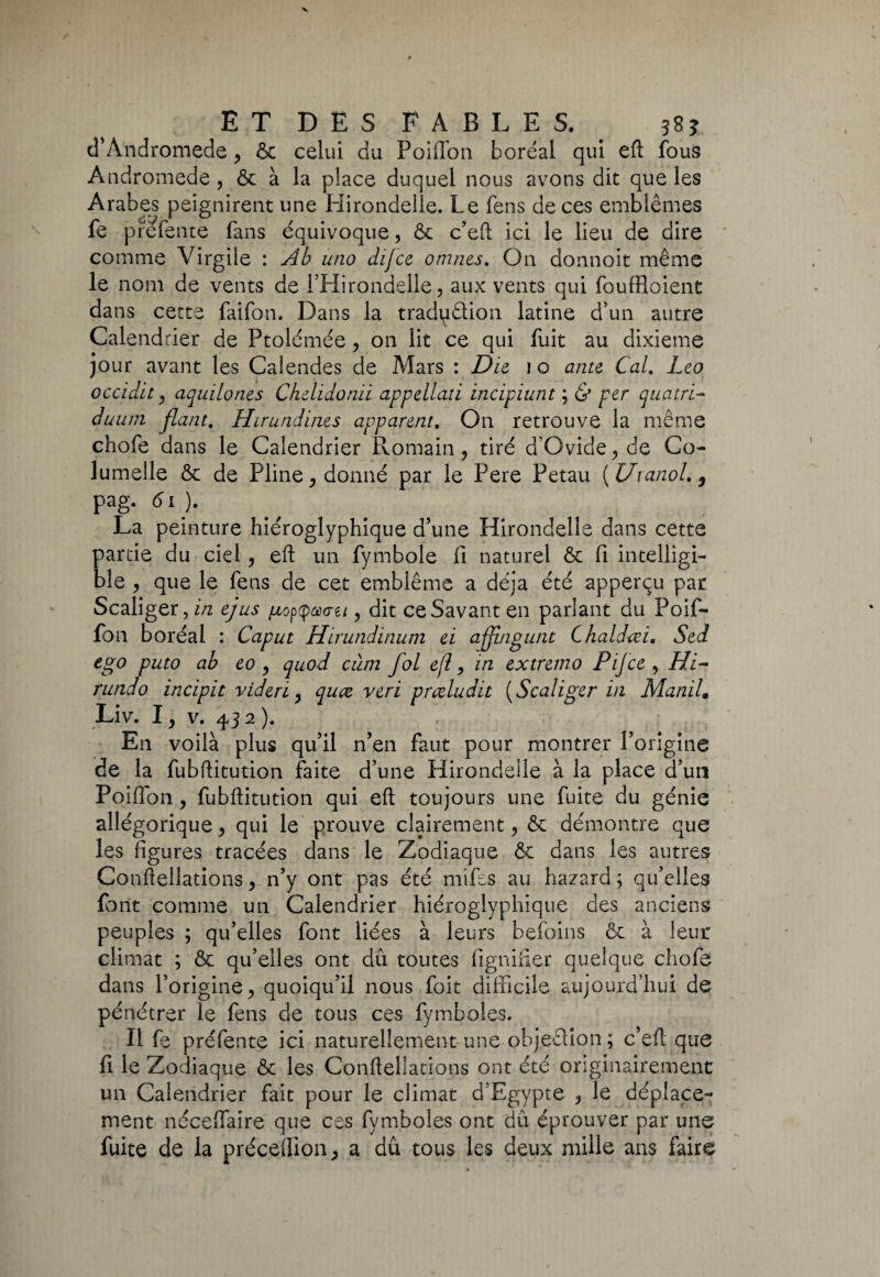 cTAndromède, ôc celui du Poiflon boréal qui eft fous Andromède , ôc à la place duquel nous avons dit que les Arabes peignirent une Hirondelle. Le fens de ces emblèmes fe prefetite fans équivoque, & c’eft ici le lieu de dire comme Virgile : Ab uno dijce omnes. On donnoit même le nom de vents de l’Hirondelle, aux vents qui fouffioient dans cette faifon. Dans la tradpêtion latine d’un autre Calendrier de Ptolémée, on lit ce qui fuit au dixième jour avant les Calendes de Mars : Die 10 ante Cal. Léo occidit} aquilones Chelidonii appellati incipiunt ; & per quatri- duu/n fiant. Hirundines apparent. On retrouve la meme chofe dans le Calendrier Romain , tiré d’Ovide , de Co- lumelle ôc de Pline, donné par le Pere Petau ( Uranol. 9 pag*61 )9 La peinture hiéroglyphique d’une Hirondelle dans cette partie du ciel, eft un fymbole fi naturel ôc fi intelligi¬ ble , que le fens de cet emblème a déjà été apperçu par Scaliger, in ejus {jlo^cùg-u , dit ce Savant en parlant du Poif- fon boréal : Caput Hirundinum ei affngunt Chaldœi. Sed ego puto ab eo , quod cùm fol efï, in exh rundo incipit videri y qucz veri prœludit ( Sc Liv. I y v. 43 2 ). En voilà plus qu’il n’en faut pour montrer l’origine de la fubffitution faite d’une Hirondelle à la place d’un Poifion, fubftitution qui eft toujours une fuite du génie allégorique, qui le prouve clairement , ôc démontre que les figures tracées dans le Zodiaque ôc dans les autres Conftellations, n’y ont pas été mifes au hazard ; qu’elles font comme un Calendrier hiéroglyphique des anciens peuples ; qu’elles font liées à leurs befoins ôc à leur climat ; ôc qu’elles ont dû toutes lignifier quelque chofe dans l’origine > quoiqu’il nous foit difficile aujourd’hui de pénétrer le fens de tous ces fymboles. Il fe préfente ici naturellement une objection ; c’eft que fi le Zodiaque ôc les Conftellations ont été originairement un Calendrier fait pour le climat d’Egypte , le déplace¬ ment nécelfaire que ces fymboles ont dû éprouver par une fuite de la précédions a dû tous les deux mille ans faire remo rijce , rit- aliger in ManiL