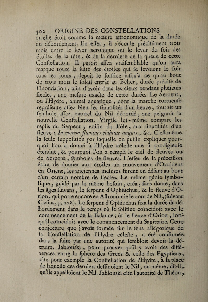 qu'elle étoit comme la mefure aftronomique de la durée du débordement. En effet , il s'écoule précifément trois mois entre le lever acronique ou le lever du foir des étoiles de la tête, & de la derniere de la queue de cette Conftellation. Il paroît affez vraifemblable qu'on aura marqué toute la fuite des étoiles qui fe levoient le foir tous les jours , depuis le folftice jufqu’à ce qu’au bout de trois mois le foleil entrât au Bélier, durée précife de l’inondation, afin d’avoir dans les cieux pendant plufieurs fiecles, une mefure exaCte de cette durée. Le Serpent, ou l’Hydre , animal aquatique , dont la marche tortueufe repréfente affez bien les finuofités d’un fleuve, fournit un fymbole affez naturel du Nil débordé, que peignoit la nouvelle Conftellation. Virgile lui - même compare les replis du Serpent , voifin du Pôle, aux finuofités d’un fleuve : In morem jluminis elabitur anguis , &c. C’eft même la feule fuppofition par laquelle on puiffe expliquer pour¬ quoi l’on a donné à l’Hydre célefte une fi prodigieufe étendue, & pourquoi l’on a rempli le ciel de fleuves ou de Serpens, fymboles de fleuves. L’effet de la préceflion étant de donner aux étoiles un mouvement d'Occident en Orient, les anciennes mefures furent en défaut au bout d’un certain nombre de fiecles. Le même génie fymbo- lique , guidé par le même befoin , créa, fans doute, dans les âges fuivans, le ferpent d’Ophiuchus, & le fleuve d’O- rion, qui porte encore en Aftronomie le nom de Nil, (fuivant Cæfius, p. 228). Le ferpent d’Ophiuchus fixa la durée du dé¬ bordement dans le temps où le folftice coïncidoit avec le commencement de la Balance ; & le fleuve d'Orion , lorf- qu'il coïncidoit avec le commencement du Sagittaire. Cette conjecture que j’avois formée fur le fens allégorique de la Conftellation de l’Hydre célefte , a été confirmée dans la fuite par une autorité qui fembloit devoir la dé¬ truire. Jablonski , pour prouver qu’il y avoit des diffé¬ rences entre la fphere des Grecs & celle des Egyptiens, cite pour exemple la Conftellation de l'Hydre, à la place de laquelle ces derniers deflinoient le Nil, ou même, dit-ily qu ils appelaient le Nil, Jablonski cite l’autorité de Théon