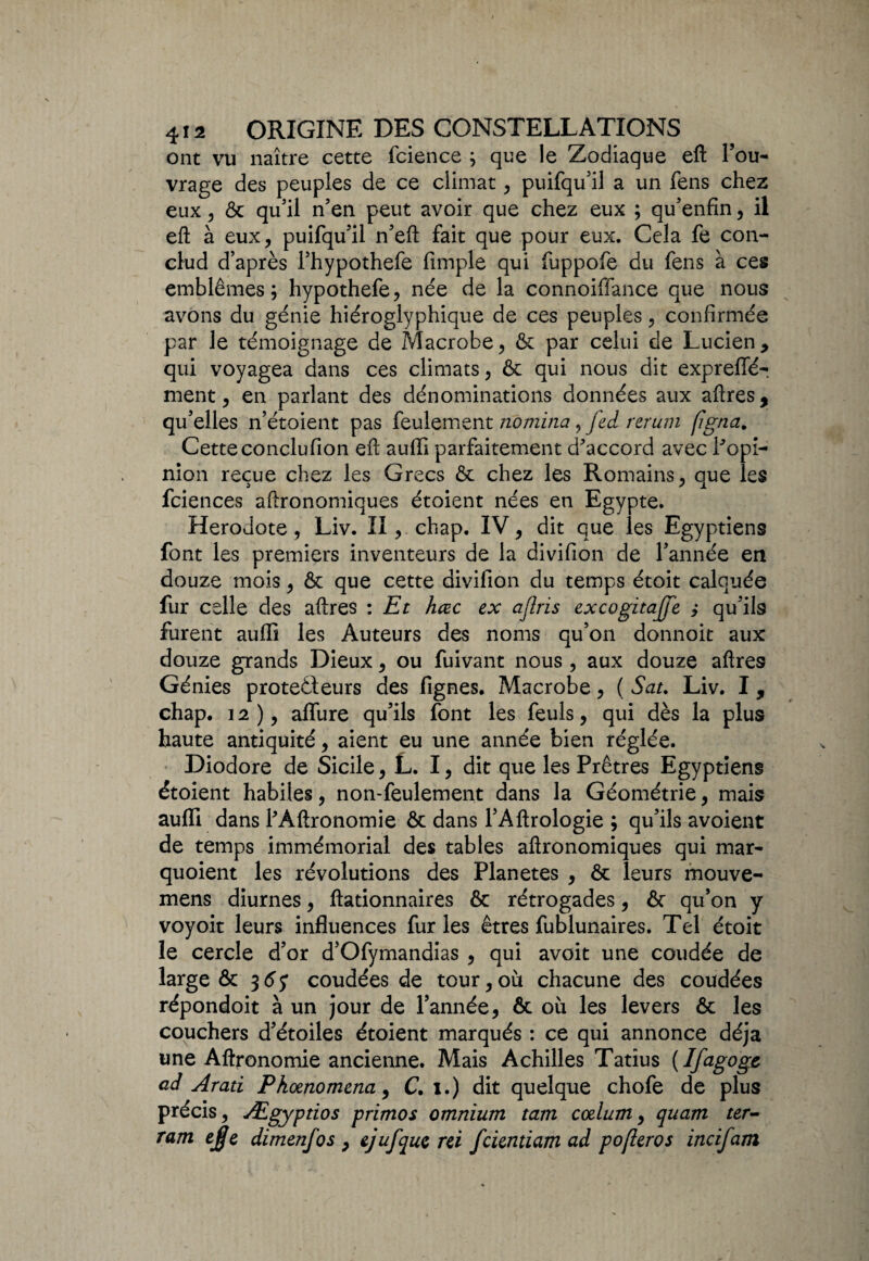 ont vu naître cette fcience ; que le Zodiaque eft l’ou¬ vrage des peuples de ce climat, puifqu'il a un fens chez eux 5 & qu'il n'en peut avoir que chez eux ; qu'enfin, il eft à eux, puifqu'il n'eft fait que pour eux. Cela fe con- clud d’après l'hypothefe fimple qui fuppofe du fens à ces emblèmes; hypothefe, née de la connoiflance que nous avons du génie hiéroglyphique de ces peuples, confirmée par le témoignage de Macrobe, & par celui de Lucien, qui voyagea dans ces climats, & qui nous dit expreffé- ment, en parlant des dénominations données aux aftres, qu’elles n’étoient pas feulement nomma , fed rerum (igna. Cetteconclufion eft auffi parfaitement d'accord avec l'opi¬ nion reçue chez les Grecs & chez les Romains, que les fciences aftronomiques étoient nées en Egypte. Hérodote, Liv. II, chap. IV, dit que les Egyptiens font les premiers inventeurs de la divifion de l’année en douze mois, & que cette divifion du temps étoit calquée fur celle des aftres : Et hœc ex ajîris excogitajfe y qu’ils furent aufli les Auteurs des noms qu’on donnoit aux douze grands Dieux, ou fuivant nous , aux douze aftres Génies protecteurs des fignes. Macrobe, ( Sat. Liv. I, chap. 12), allure qu’ils font les feuls, qui dès la plus haute antiquité, aient eu une année bien réglée. Diodore de Sicile, L. I, dit que les Prêtres Egyptiens étoient habiles, non-feulement dans la Géométrie, mais auffi dans l'Âftronomie & dans l’Aftrologie ; qu’ils avoient de temps immémorial des tables aftronomiques qui mar- quoient les révolutions des Planètes , ôc leurs mouve- mens diurnes, Actionnaires & rétrogades, & qu’on y voyoit leurs influences furies êtres fublunaires. Tel étoit le cercle d’or d’Ofymandias , qui avoit une coudée de large & 165 coudées de tour,où chacune des coudées répondoit à un jour de l’année, & où les levers ôt les couchers d’étoiles étoient marqués : ce qui annonce déjà une Aftronomie ancienne. Mais Achilles Tatîus {Ifagoge ad Arati Phœnomena, C. 1.) dit quelque chofe de plus précis, Ægyptios primos omnium tam cœlum, quam ter- ram e£e dimenfos , ejufque rei fcientiam ad pofteros incifam