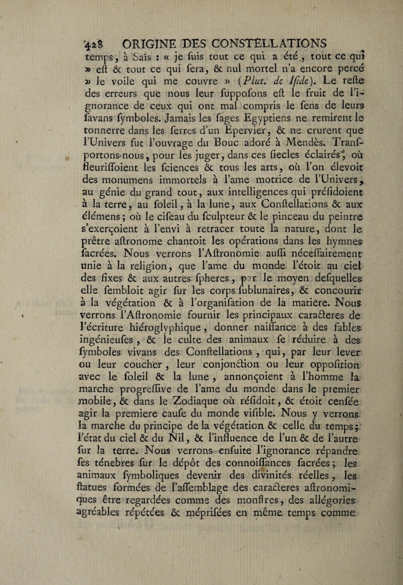 temps, à Sais : « je fuis tout ce qui a été,, tout ce qui » eft & tout ce qui fera, & nul mortel n’a encore percé » le voile qui me couvre » {Plut, de Ifide). Le relie des erreurs que nous leur fuppofons eft le fruit de l’i- gnorance de ceux qui ont mal compris le fens de leurs fa vans fymboles. Jamais les fages Egyptiens ne remirent le tonnerre dans les ferres d’un Epervier, & ne crurent que l’Univers fut l’ouvrage du Bouc adoré à Mendès. Tranf- portons-nous, pour les juger, dans ces fiecles éclairés^ où fleurifloient les fciences & tous les arts, où l’on élevoit des monumens immortels à l’ame motrice de l’Univers y au génie du grand tout, aux intelligences qui préfidoient à la terre, au foleil, à la lune, aux Conftellations & aux élémens ; où le cifeau du fculpteur & le pinceau du peintre s’exerçoient à l’envi à retracer toute la nature, dont le prêtre aftronome chantoit les opérations dans les hymnes facrées. Nous verrons l’Aftronomie aulli nécelïairement unie à la religion, que l’ame du monde l’étoit au ciel des fixes & aux autres fpheres, par le moyen defquelles elle fembloit agir fur les corps fublunaires, & concourir à la végétation & à l’organifation de la matière. Nous verrons l’Aftronomie fournir les principaux caraCteres de l’écriture hiéroglyphique , donner naiflance à des fables ingénieufes , êc le culte des animaux fe réduire à des fymboles vivans des Conftellations , qui, par leur lever ou leur coucher , leur conjonction ou leur oppofition avec le foleil & la lune , annonçoient à l’homme la marche progreffive de l’ame du monde dans le premier mobile, ôc dans le Zodiaque où réfidoit, & étoit cenfée agir la première caufe du monde vifible. Nous y verrons îa marche du principe de la végétation ôt celle du temps ; l’état du ciel & du Nil, & l’influence de l’un& de l’autre fur la terre. Nous verrons enfuite l’ignorance répandre fes ténèbres fur le dépôt des connoiflances facrées; les animaux fymboliques devenir des divinités réelles,. les ftatues formées de l’affemblage des caraéteres aftronomi- ques être regardées comme des monfires, des allégories agréables répétées & méprifées en même temps comme.