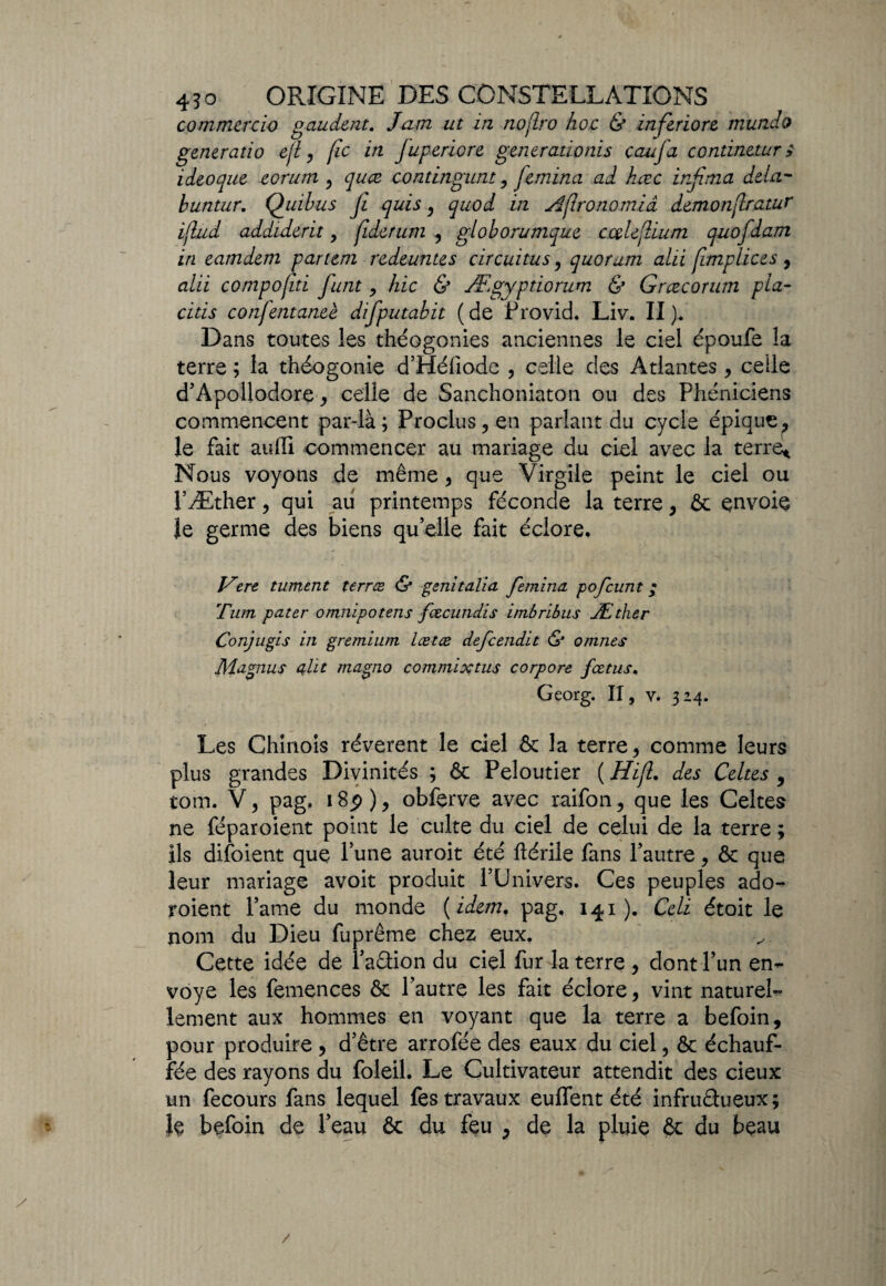 commercio g au dent. Jam ut in nojlro hoc & inferiore mundo generatio ejl, fîc in fiuperiore generadonis caufa continetur s ideoque eorum y quœ contingum, femina ad hœc infima delà- buntur. Quibus fi quis, quod in Aftronomiâ demonflratur iflud addiderit, Çiderum , globorumque cœlefium quofidam in eamdem partem redeuntes circuitus, quorum alii [implices , alii compofiti fiant > hic & Ægypdorum & G rte cor um pia- citis confentaneè difiputabit (de Frovid. Liv. II). Dans toutes les théogonies anciennes le ciel époufe la terre ; la théogonie d’Héfiode , celle des Atlantes, celle d’Apoüodore , celle de Sanchoniaton ou des Phéniciens commencent par-là; Proclus,en parlant du cycle épique, le fait auffi commencer au mariage du ciel avec la terre* Nous voyons de même , que Virgile peint le ciel ou l’Æther, qui au printemps féconde la terre, & envoie Je germe des biens qu’elle fait éclore. Vert tument terrœ & genitalia femina pofcunt ; Tum pater omnipotens fœcundis imbribus Æther Conjugis in gremium lætæ defcendit & omnes Magnus uht magno commixtus corpore fœtus. Georg. Il, v. 3 24. Les Chinois révèrent le del & la terre, comme leurs plus grandes Divinités ; & Peloutier ( Hijl. des Celtes , tom. V, pag, 18p ), obferve avec raifon, que les Celtes ne féparoient point le culte du ciel de celui de la terre ; ils difoient que l’une auroit été ftérile fans l’autre, ôc que leur mariage avoit produit l’Univers. Ces peuples ado- roient l’ame du monde {idem, pag, 141 ). Celi étoit le nom du Dieu fuprême chez eux. Cette idée de l’aCtion du ciel fur la terre , dont l’un en¬ voyé les femences & l’autre les fait éclore, vint naturel¬ lement aux hommes en voyant que la terre a befoin, pour produire , d’être arrofée des eaux du ciel, & échauf¬ fée des rayons du foleil. Le Cultivateur attendit des cieux un fecours fans lequel fes travaux euifent été infructueux; le befoin de l’eau & du feu , de la pluie & du beau