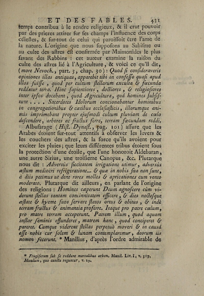 temps contribua à le rendre religieux, & il crut pouvoir par des prières attirer fur fes champs l’influence des corps céleftes, Ôc fur-tout de celui qui parorfloit être famé de la nature. L’origine que nous fuppofons au Sabifme ou au culte des aftres eft confirmée par Maimonides le plus favant des Rabbins : cet auteur examine la raifon du culte des aftres lié à l’Agriculture, ôc voici ce qu’il dit, ( more Nevoch., part. 3 , chap. 30): Quoi fi confideraveris opiniones illas antiquas, apparebit tibi in confeffo quafi apui illos fuiffe , quoi per cultum flellarum exculta & fœcunda reddatur terra. H inc fapiendores , docliores , & religiofiores inter ipfos docebant, quoi Agricultura, quâ homines jubfif tunt .... Sacerdotes ldolorum concionabantur hominibus in congregationibus & ccctibus ecclefiaflicis, illorumque and mis imprimebant propter ejufmodi cultum pluviam de cœlo defcendere, arbores ac fructus ferre, terram fœcundam reddi. Albufarage ( Hifl.. Dynafl,, pag. 101) allure que les Arabes étoient fur-tout attentifs à obferver les levers & les couchers des aftres, ôc la force qu’ils avoient pour exciter les pluies ; que leurs différentes tribus étoient fous la protection d’une étoile, que l’une honoroit Aldebaran, une autre Sirius, une troifieme Canopus, &c. Plutarque nous dit : Adversùs jiccitatem irrigatione utimur, adversùs œflum mediocri refrigeratione... & qucz in nobis fita non funt, à dïis petimus ut dent rores molles & apricationes cum vento moderato. Plutarque dit ailleurs, en parlant de l’origine des religions : Homines cæperunt Deum agnofcere cùm vi- derunt jlellas tantam condnnitatem efficere , & dies noclefque ceflate & hyerne fuos fervare flatos omis & obitus , & indè terram fruclus & animantia prof erre. Itaque pro pâtre coelum, pro matre terram acceperunt. Patrem ilium, quoi aquarn inflar feminis effunderet, matrem hanc, quoi conciperet & pareret. Cumque vidèrent flellas perpetuo moveri & in causa effe nobis cur folem & lunam contemplaremur, deorum iis nomtn fecerunt. * Manilius, d’après l’ordre admirable de vJ 1 ' ' ■' ■ '■■■ ' I —. ... .1.— ■ ■ ■■ .— .- .. * Frugiferum pub fe reddunt mortalibus crbcm. Manil. Liv, I, y. 317, Mundum, quo çimita reguntur, y.