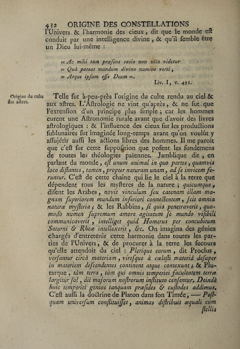 l’Univers ôv l’harmonie des deux, dit que le monde eft conduit par une intelligence divine , & qu’il femble être Vin Dieu lui-même : / cc Ac mihi tant præfens ratio non ulla videtur Quâ pateat mundum divino numlne verti y 33 Atque ipfum ejfe Deum 33. Liv. I, V. 451. culte Telle fut à-peu-près l’origine du culte rendu au ciel & aux aftres. L’Aftrologie ne vint qu’après , & ne fut que l’extenfion d’un principe plus funple ; car les hommes eurent une Aftronomie rurale avant que d’avoir des livres aftrologiques : & l’influence des cieux fur les productions fublunaires fut imaginée long-temps avant qu’on voulût y affujétir aufli les aCtions libres des hommes. Il me paroît que c’eft fur cette fuppofltion que pofent les fondemens de toutes les théologies païennes. Jamblique dit , en parlant du monde, efl utium animal in quo partes, quamvis loco disantes , tamen , propter naturam unam9 ad fe invicem fe- runtur. C’eft de cette chaîne qui lie le ciel à la terre que dépendent tous les myfteres de la nature ; quicumque 9 difent les Arabes, noyit vinculum feu catenam illam ma- gnam fuperiorem mundum inferiori conneclentem, Jcit omnia naturce myjleria, ÔC les Rabbins , fi quis penetraverit , quo - modo numen fupremum amore agitatum fe mundo vifibili communicaverit , mtelliget quid Homerus per concubitum Saturni & Rhece intellexerit , &c. On imagina des génies chargés d’entretenir cette harmonie dans toutes les par¬ ties de l’Univers, & de procurer à la terre les fecours qu’elle attendoit du ciel : Plerique eorum , dit Proches, verfantur circà materiam , virefque à cælefli materià defuper in materiem defeendentes continent atque contexunt ,* ôc Plu¬ tarque , tàm terra , tàm qui omnis temperiei facultatem terrez largitur fol, dît majorum jiojlroruty inftituto cenfentur. Ddndè huic temperiei genios tanquam præfides & cuflodes addimus, C’eft aufli la doCtrine de Platon dans fon Timée, —* Pofl- quam uniyerfum conflituiffet, animas dijlribuit cequali cum