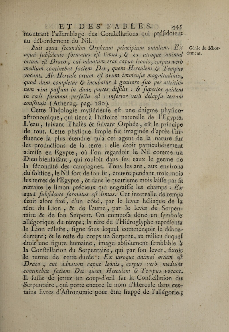 ET D E S' F A E L E S. 44? montrant l’affembkge des Conflellations qui prdfidoient . au débordement du Ni!. luit cicjuü, fecundùm O rp heum pvincipium omnium» Ex Génie du débets aquâ jubjidenu formatas ejl limus , & ex invoque\ animal ^cmcnt* orium ejl Draco , cui adnatum erat caput Iconis, corpus vero medium continebat faciem Del, quem Herculem & Tempus vocanu Ab Hercule ortum e(i ovum imm enfce magnitudinis , quod dam completur & incubatur à genitore fuo per attritio- nem vim pajfum in duas. partes dijjilit : & fuperior quiderti in ccdi formant verfecta ejl : inferior vero delapja terram conflituit ( Athenag. pag. 180), Cette Théologie înyûérieufs eft une énigme phyfico* aftronomique, qui tient à Fhiftoirc naturelle de l’Egypte. L’eau , luivant Thalès 8c fuivant Orphée , eft le principe de tout. Cette phyfique fimple fut imaginée d’après l’in¬ fluence la plus étendue qu’a cet agent de la nature fur les productions de la terre : elle étoit particuliérement admife en Egypte, oit l’on regardoit le Nil comme un Dieu bienfaifant , qui rouloit dans fes eaux le germe de la fécondité des campagnes. Tous les ans , aux environs du folftice,leNil fort de Ion lit, couvre pendant trois mois les terres de l'Egypte , ôe dans le quatrième mois laifle par fa retraite le limon précieux qui engraifle les champs ; Ex aquâ fubjidente formatas ejl limus* Cet intervalle de temps étoit alors fixé, d’un côté, par le lever héliaque de la tête du Lion , 8c de l’autre, par le lever du Serpen¬ taire 8c de fon Serpent. On compofa donc un fymbole allégorique du temps; la tête de l’Hiéroglyphe repréfenta le Lion célefte, figne fous lequel commencoit le dehors dement; 8c le refte du corps un Serpent, au milieu duquel étoit * une figure humaine, image abfolument femblabie à la Conftsllation du Serpentaire, qui par fon lever, fixoit- le terme de cette durée * : Ex utroque animal ortum ejl Draco , cui adnatum caput leonis , corpus vero medium continebat faciem Dei quem Herculem & 1 empus vacant Il fuffit de jetter un coup-d’œil fur la Confiellation du Serpentaire, qui porte encore le nom d'Hercule dans cer-^ tains livres d’Aftronomié pour être frappé de l’allégorie-J