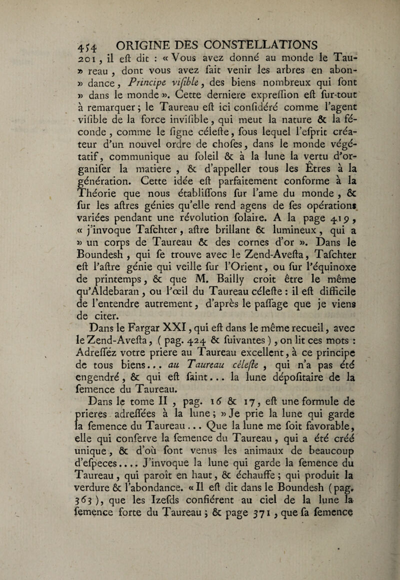 20i, il eft dit : «Vous avez donné au monde le Tau- » reau , dont vous avez fait venir les arbres en abon- » dance, Principe, vifible, des biens nombreux qui font » dans le monde ». Cette derniere expreffion eft fur-tout à remarquer; le Taureau eft ici confidéré comme l’agent vifible de la force invilible, qui meut la nature & la fé¬ conde , comme le figne célefte, fous lequel l’efprit créa¬ teur d'un nouvel ordre de chofes, dans le monde végé¬ tatif, communique au foleil & à la lune la vertu d'or- ganifer la matière , 6c d’appeller tous les Êtres à la génération. Cette idée eft parfaitement conforme à la Théorie que nous établiffons fur l’ame du monde , ôc fur les aftres génies qu’elle rend agens de fes opération* variées pendant une révolution folaiie. A la page 419, « j’invoque Tafchter, aftre brillant 6c lumineux, qui a » un corps de Taureau 6c des cornes d’or ». Dans le Boundesh , qui fe trouve avec le Zend-Avefta, Tafchter eft l'aftre génie qui veille fur l’Orient, ou fur l'équinoxe de printemps, 6c que M, Bailly croit être le même qu'Aldebaran, ou l'œil du Taureau célefte : il eft difficile de l’entendre autrement, d’après le paffage que je viens de citer. Dans le Fargar XXI, qui eft dans le même recueil, avec le Zend-Avefta, ( pag. 424 6c fuivantes ), on lit ces mots : Adrefféz votre priere au Taureau excellent, à ce principe de tous biens... au Taureau cèlefle , qui n’a pas été engendré, 6c qui eft faint... la lune dépofitaire de la femence du Taureau. Dans le tome II , pag. 16 6c 17, eft une formule de (>rieres adreffées à la lune ; » Je prie la lune qui garde a femence du Taureau ... Que la lune me foit favorable, elle qui conferve la femence du Taureau , qui a été créé unique, ôc d’où font venus les animaux de beaucoup d’efpeces.... J’invoque la lune qui garde la femence du Taureau, qui paroît en haut, ôc échauffe; qui produit la verdure 6c l’abondance. « Il eft dit dans le Boundesh ( pag# 363), que les Izefds confièrent au ciel de la lune la femence forte du Taureau ; 6c page 371, que fa femence