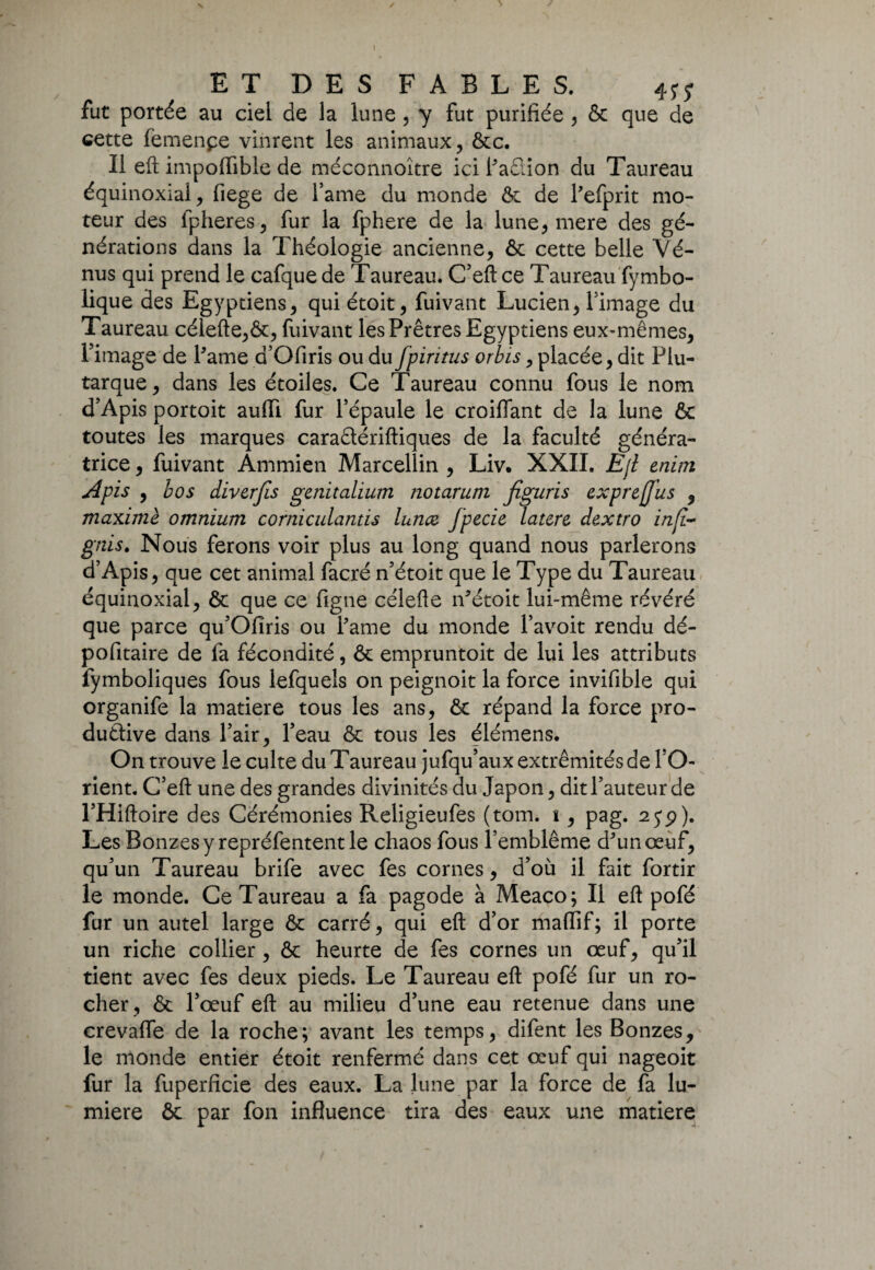 fut portée au ciel de la lune, y fut purifiée , & que de cette femenpe vinrent les animaux, ôcc. Il eft impoffible de méconnoître ici PaQion du Taureau équinoxial, fiege de famé du monde ôc de Pefprit mo¬ teur des fpheres, fur la fphere de la lune, mere des gé¬ nérations dans la Théologie ancienne, ôc cette belle Vé¬ nus qui prend le cafquede Taureau. C’eftce Taureau fymbo- lique des Egyptiens, quiétoit, fuivant Lucien, Fimage du Taureau célefte,ôc, fuivant les Prêtres Egyptiens eux-mêmes, Fimage de Pâme d’Ofiris ou du fpiritus orbis, placée, dit Plu¬ tarque, dans les étoiles. Ce Taureau connu fous le nom d’Apis portoit auffi fur l’épaule le croiffant de la lune & toutes les marques caraêtériftiques de la faculté généra¬ trice , fuivant Ammien Marcellin , Liv. XXII. Eji enini AP is , b os diverfis gcnitalium notarum Jiguris exprejjus , maxime omnium corniculantis lunce fpecie latcre dextro infi- gnis. Nous ferons voir plus au long quand nous parlerons d’Apis, que cet animal facré n’étoit que le Type du Taureau équinoxial, ôc que ce figne célefte iPétoit lui-même révéré que parce qu’Ofiris ou Pâme du monde Pavoit rendu dé¬ poli taire de fa fécondité, & empruntoit de lui les attributs fymboliques fous lefquels on peignoit la force invifible qui organife la matière tous les ans, & répand la force pro¬ ductive dans Pair, Peau ôc tous les élémens. On trouve le culte du Taureau jufqu’aux extrémités de PO- rient. C’eft une des grandes divinités du Japon, dit l’auteur de l’Hiftoire des Cérémonies Religieufes (tom. \, pag. 2jp). Les Bonzes y repréfentent le chaos fous l’emblème d^un œuf, qu’un Taureau brife avec fes cornes, d’où il fait fortir le monde. Ce Taureau a fa pagode à Meaco; Il eft pofé fur un autel large ôc carré, qui eft d’or maflif; il porte un riche collier , ôc heurte de fes cornes un œuf, qu’il tient avec fes deux pieds. Le Taureau eft pofé fur un ro¬ cher, ôc l’œuf eft au milieu d’une eau retenue dans une crevaffe de la roche; avant les temps, difent les Bonzes, le monde entier étoit renfermé dans cet œuf qui nageoit fur la fuperficie des eaux. La lune par la force de fa lu¬ mière ôc par fon influence tira des eaux une matière