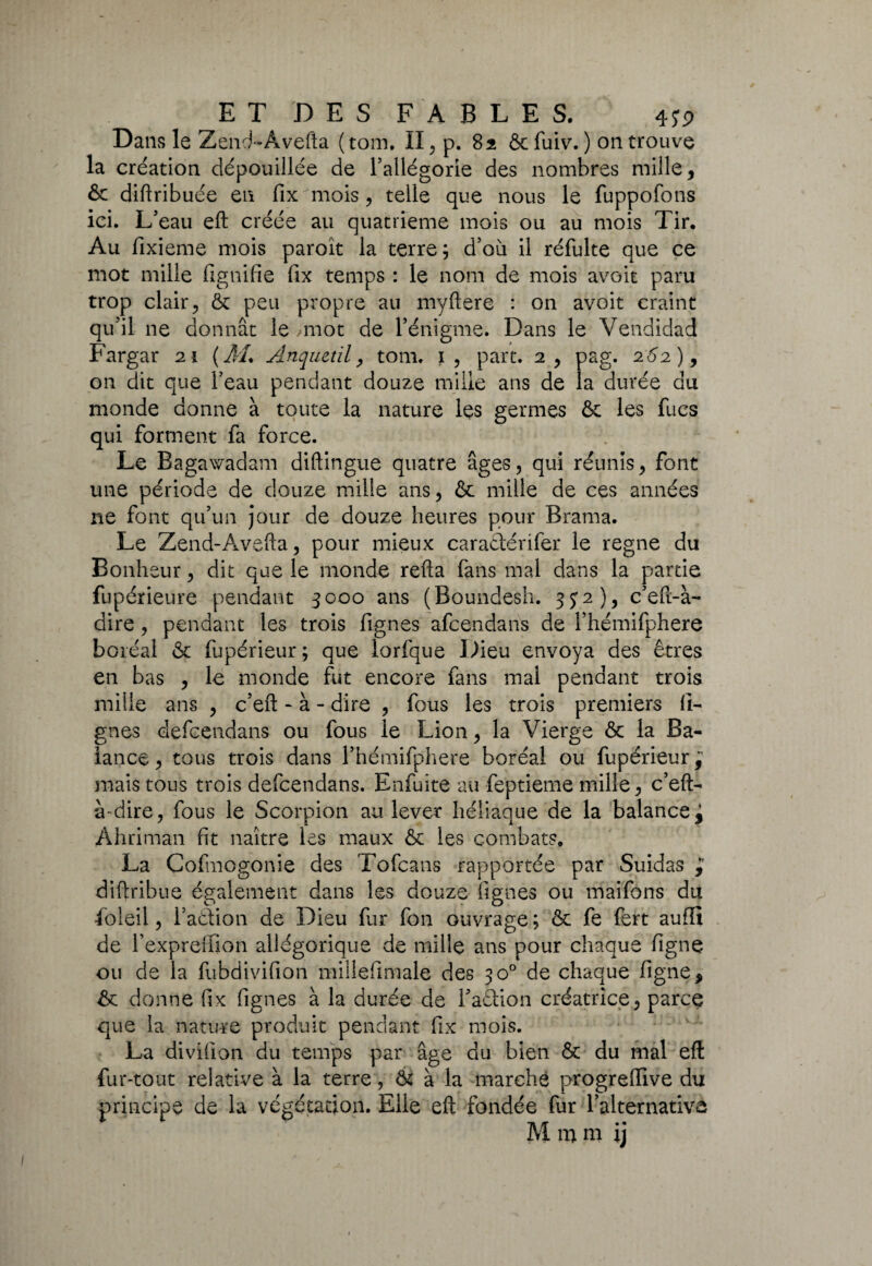 Dans le Zencf-Âvefta (tom. II ^ p. 82 ôc fùiv. ) 011 trouve la création dépouillée de l’allégorie des nombres mille, ôc diftribuée en fix mois, telle que nous le fuppofons ici. L’eau eft créée au quatrième mois ou au mois Tir. Au fixieme mois paroît la terre; d’où il réfulte que ce mot mille lignifie fix temps : le nom de mois avoir paru trop clair, ôc peu propre au myftere : on avoit craint qu’il ne donnât le ,mot de l’énigme. Dans le Vendidad Fargar 21 (AL Anquetil, tom. 1, part. 2, pag. 262), on dit que l’eau pendant douze mille ans de la durée du monde donne à toute la nature les germes ôc les fucs qui forment fa force. Le Bagawadam diftingue quatre âges, qui réunis, font une période de douze mille ans, & mille de ces années ne font qu’un jour de douze heures pour Brama. Le Zend-Avefta, pour mieux caraâérifer le régné du Bonheur, dit que le monde relia fans mal dans la partie fupérieure pendant 3000 ans (Boundesh. 3J2), c’efi-à- dire, pendant les trois fignes afcendans de l’hémifphere boréal ôc fupérieur ; que lorfque Dieu envoya des êtres en bas , le monde fut encore fans mal pendant trois mille ans , c’eft - à - dire , fous les trois premiers li¬ gnes defcendans ou fous le Lion, la Vierge ôc la Ba¬ lance, tous trois dans l’hémifphere boréal ou fupérieur^ mais tous trois defcendans. Enfuite au feptieme mille, c’eft- à-dire, fous le Scorpion au lever héliaque de la balance^ Ahriman fit naître les maux ôc les combats. La Cofmogonie des Tofcans rapportée par Suidas ÿ diftribue également dans les douze fignes ou maifons du foleil, l’aôtion de Dieu fur fon ouvrage ; ôc fe fert aufïi de l’expreffion allégorique de mille ans pour chaque figne ou de la fùbdivifion millefimale des 30° de chaque figne, ôc donne fix fignes à la durée de l’aêtion créatrice, parce que la nature produit pendant fix mois. La divilîon du temps par âge du bien Ôc du mal eft fur-tout relative à la terre, ôc à la marché progrelfive du principe de la végétation. Elle eft fondée fur l’alternative M m ni i j