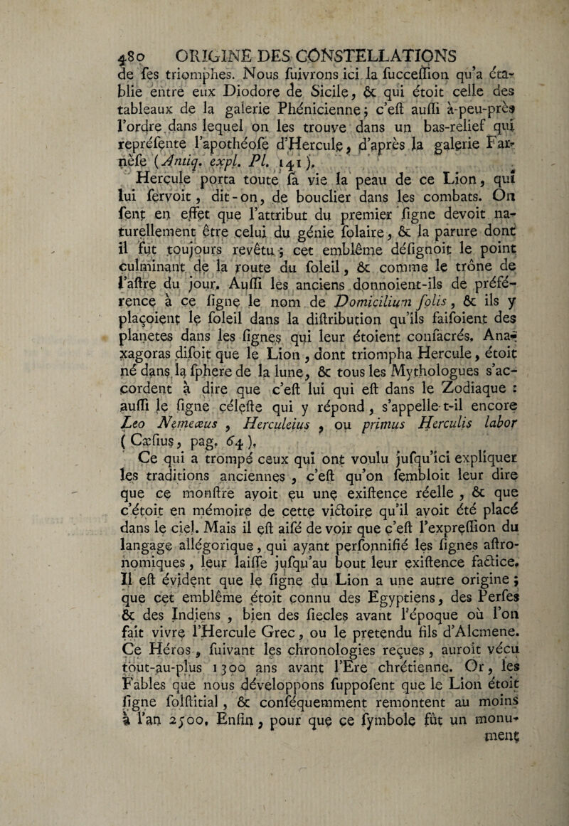 de fes triomphes. Nous fuivrons ici la fucceffion qu’a éta¬ blie entre eux Diodore de Sicile, ôc qui étoit ceile des tableaux de la galerie Phénicienne; c’eft auffi à-peu-près Pordre. dans lequel on les trouve dans un bas-relief qui repréfçnte l’apothéofe d’Hercule, d’après la galerie Far* nëfe ( Antiq. expl. PL 141), Herçule porta toute fa vie la peau de ce Lion, qui lui fervoit, dit-on, de bouclier dans les combats. On fent en effet que l’attribut du premier ligne devoit na¬ turellement être celui du génie folaire, & la parure dont il fut toujours revêtu-; cet emblème défignoit le point culminant de la toute du foleil, Ôc comme le trône de l’aftre du jour, Auffi les anciens d.onnoient-ils de préfé¬ rence à ce ligne le nom de Domiçilium Jolis, & ils y plaçoient le foleil dans la diftribution qu’ils faifoient des planètes dans les lignes qui leur étoient confacrés, Ana* xagoras difoit que le Lion , dont triompha Hercule, étoit nédans lafpherede la lune, ôc tous les Mythologues s’ac¬ cordent à dire que c’eft lui qui eft dans le Zodiaque : auffi Je figne çélefte qui y répond, s’appelle- t-il encore Léo Nemeæus 9 Herculeius , ou pritnus Herculis labor ( Caffius, pag. ), Ce qui a trompé ceux qui ont voulu jufqu’ici expliquer les traditions anciennes , c’eft qu’on fçmbloit leur dire que ce monftré avoit eu une exiftence réelle , ôc que c’étoit en mémoire de cette vi&oire qu’il avoit été placé dans le ciel. Mais il eft aifé de voir que c’eft l’exprelfion du langage allégorique, qui ayant perfonnifié les fignes aftro- nomiques, leur laiffe jufqu’au bout leur exiftence faâice# Il eft évident que le figne du Lion a une autre origine ; que cet emblème étoit connu des Egyptiens, des Perfes ôc des Indiens , bien des ficelés avant l’époque où l’on fait vivre l’Hercule Grec, ou le prétendu fils d’Alcmene. Ce Héros , fuivant les chronologies reçues , auroit vécu tbut-au-plus 1300 ans avant l’Ere chrétienne. Or, les Fables que nous développons fuppofent que le Lion étoit figne folftitial, ôc conféquemment remontent au moins |i Tarn 2500, Enfin, pour que ce fymbole fut un monu¬ ment