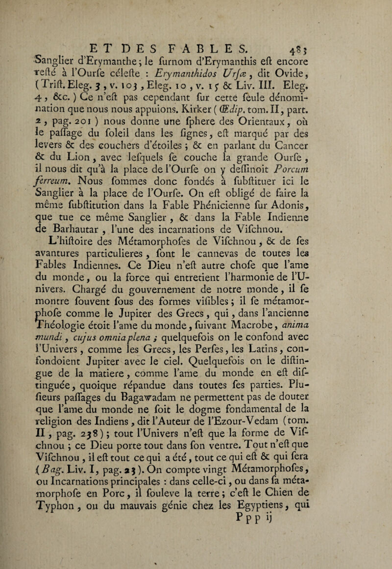 Sanglier d’Erymanthe ; le furnom d’Erymanthis eft encore Tefté à l’Ourfe célefte : Erymanthidos Urjæ , dit Ovide, ( Trift. Eleg. 3 , v. 103, Eleg. 10 , v. 1 y & Liv. III. Eleg. 4, &c. ) Ce n’eft pas cependant fur cette feule dénomi¬ nation que nous nous appuions. Kirker ( (Edip. tom.II, part. 2 , pag. 201 ) nous donne une fphere des Orientaux, où le palfage du foleil dans les lignes, efl: marqué par des levers & des couchers d’étoiles ; & en parlant du Cancer & du Lion, avec lefquels fe couche la grande Ourfe , il nous dit qu’à la place de TOurfe on y deffmoit Porcum ferrcum. Nous fommes donc fondés à fubftituer ici le Sanglier à la place de TOurfe. On efl: obligé de faire la même fubftitution dans la Fable Phénicienne fur Adonis, que tue ce même Sanglier , & dans la Fable Indienne de Barhautar , Tune des incarnations de Vifchnou. L’hiftoire des Métamorphofes de Vifchnou, & de fes avantures particulières, font le camievas de toutes les Fables Indiennes. Ce Dieu n’eft autre chofe que lame du monde, ou la force qui entretient Tharmonie de TU- nivers. Chargé du gouvernement de notre monde, il fe montre fouvent fous des formes vifibles ; il fe métamor- phofe comme le Jupiter des Grecs, qui, dans l’ancienne Théologie étoit Tame du monde, fuivant Macrobe, anima mundi, cujus omniaplena ; quelquefois on le confond avec l’Univers, comme les Grecs, les Perfes, les Latins, con- fondoient Jupiter avec le ciel. Quelquefois on le diftin- gue de la matière, comme Tame du monde en efl: dis¬ tinguée ^ quoique répandue dans toutes fes parties. Plu¬ sieurs pacages du Bagawadam ne permettent pas de douter que Tame du monde ne foit le dogme fondamental de la religion des Indiens , dit l’Auteur de TEzour-Vedam (tom. II, pag. 238) ; tout l’Univers n’eft que la forme de Vif¬ chnou ; ce Dieu porte tout dans fon ventre. Tout n’eft que Vifchnou , il efl: tout ce qui a été, tout ce qui efl & qui fera (Bag. Liv. I, pag. a 3 ). O11 compte vingt Métamorphofes, ou Incarnations principales : dans celle-ci, ou dans fa méta- morphofe en Porc, il fouleve la terre ; c eft le Chien de Typhon, ou du mauvais génie chez les Egyptiens, qui Ppp ij