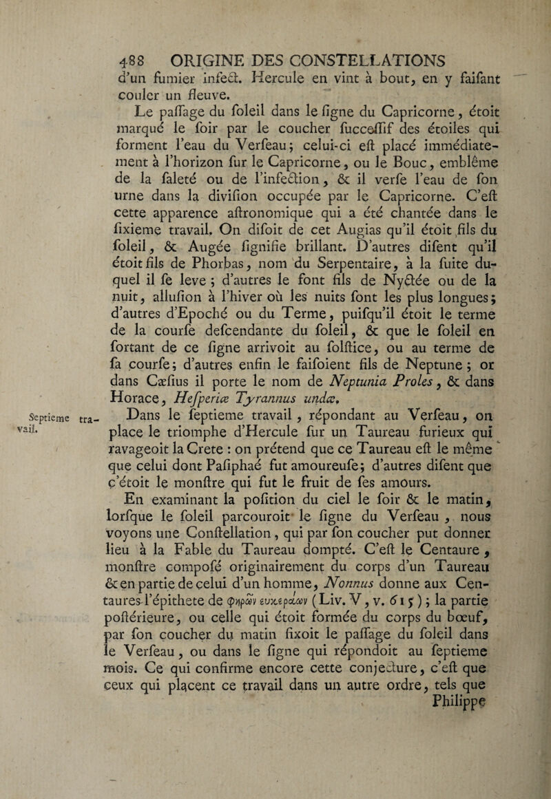 d'un fumier infeèh Hercule en vint à bout, en y faifant couler un fleuve. Le paiïage du foleil dans le ligne du Capricorne, étoit marqué le foir par le coucher fucceffif des étoiles qui forment l’eau du Verfeau; celui-ci eft placé immédiate¬ ment à l’horizon fur le Capricorne, ou le Bouc, emblème de la faleté ou de l’infeètion , & il verfe l’eau de fon urne dans la divifion occupée par le Capricorne. C’eft cette apparence aftronomique qui a été chantée dans le fixieme travail. On difoit de cet Augias qu’il étoit fils du foleil, & Augée fignifîe brillant. D’autres difent qu’il étoit fils de Phorbas, nom du Serpentaire, à la fuite du¬ quel il fe leve ; d’autres le font fils de Nyètée ou de la nuit, allufion à l’hiver où les nuits font les plus longues; d’autres d’Epoché ou du Terme, puifqu’il étoit le terme de la courfe defcendante du foleil, ôc que le foleil en fortant de ce ligne arrivoit au follfice, ou au terme de fa courfe; d’autres enfin le faifoient fils de Neptune; or dans Cæfius il porte le nom de Neptunia Proies, & dans Horace, Hefperiœ Tyrannus undce9 Septième tra- Dans le feptieme travail, répondant au Verfeau, on lL place le triomphe d’Hercule fur un Taureau furieux qui ravageoit la Crete : on prétend que ce Taureau eft le même que celui dont Pafiphaé fut amoureufe; d’autres difent que ç etoit le monftre qui fut le fruit de fes amours. En examinant la pofition du ciel le foir & le matin, lorfque le foleil parcouroit le figne du Verfeau , nous voyons une Conftellation, qui par fon coucher put donner lieu à la Fable du Taureau dompté. C’eft le Centaure , monftre compofé originairement du corps d’un Taureau & en partie de celui d’un homme, Nonnus donne aux Cen- tauresd’épithete de (p>ip<£V eil^pouav ( Liv. V, v. 6\ j ) ; la partie poftérieure, ou celle qui étoit formée du corps du bœuf, par fon coucher du matin fixoit le palfage du foleil dans le Verfeau, ou dans le figne qui répondoit au feptieme mois. Ce qui confirme encore cette conjecture, c’eft que ceux qui placent ce travail dans un autre ordre, tels que Philippe