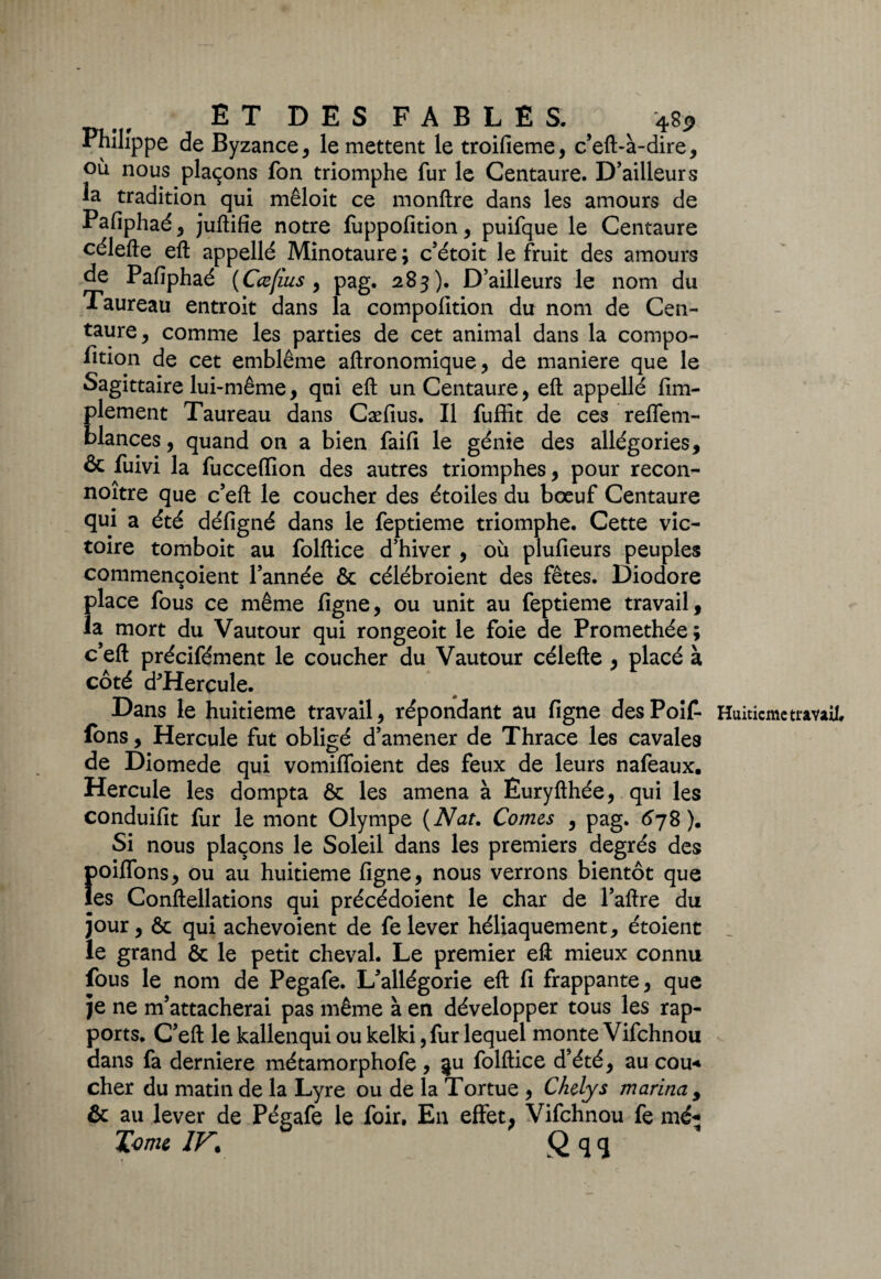 N E T D E S F A B L E S. 48* Philippe de Byzance, le mettent le troifieme, c’eft-à-dire, où nous plaçons fon triomphe fur le Centaure. D’ailleurs la tradition qui mêloit ce monftre dans les amours de Pafiphaé, juftifie notre fuppofition, puifque le Centaure célefte eft appellé Minotaure ; c’étoit le fruit des amours de Pafiphaé (Cœfius y pag. 283). D’ailleurs le nom du Taureau entroit dans la compofition du nom de Cen¬ taure y comme les parties de cet animal dans la cornpo- lition de cet emblème aftronomique, de maniéré que le Sagittaire lui-même, qui eft un Centaure, eft appellé Am¬ plement Taureau dans Cæfius. Il fuffit de ces reffem- blances, quand on a bien faifi le génie des allégories, & fuivi la fucceffion des autres triomphes, pour recon- noître que c’eft le coucher des étoiles du bœuf Centaure qui a été défigné dans le feptieme triomphe. Cette vic¬ toire tomboit au folftice d’hiver , où plufieurs peuples commençoient l’année & célébroient des fêtes. Diodore place fous ce même figne, ou unit au feptieme travail, la mort du Vautour qui rongeoit le foie de Promethée; c’eft précifément le coucher du Vautour célefte , placé à côté d'Hercule. Dans le huitième travail, répondant au figne desPoif Huitième travail, fons, Hercule fut obligé d’amener de Thrace les cavales de Diomede qui vomiffoient des feux de leurs nafeaux. Hercule les dompta ôc les amena à Euryfthée, qui les conduifit fur le mont Olympe {Nat. Cornes , pag. 678). Si nous plaçons le Soleil dans les premiers degrés des f)oiflons, ou au huitième figne, nous verrons bientôt que es Conftellations qui précédoient le char de l’aftre du jour, & qui achevoient de fe lever héliaquement, étoient le grand & le petit cheval. Le premier eft mieux connu fous le nom de Pegafe. L’allégorie eft fi frappante, que je ne m’attacherai pas même à en développer tous les rap¬ ports. C’eft le kallenqui ou kelki, fur lequel monte Vifchnou dans fa derniere métamorphofe, §u folftice d’été, au cou* cher du matin de la Lyre ou de la Tortue , Chelys marina , & au lever de Pégafe le foir. En effet, Vifchnou fe mé* Tome IF. Q q q