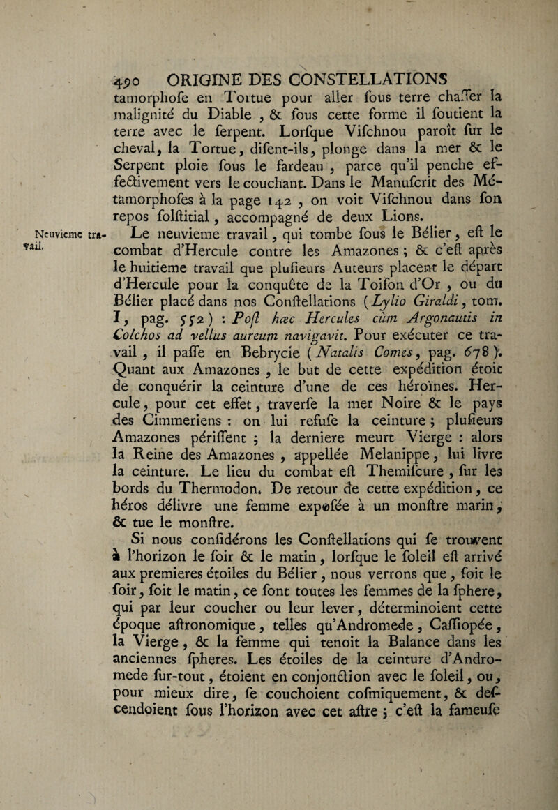 tamorphofe en Tortue pour aller fous terre chafter la malignité du Diable , & fous cette forme il fou tient la terre avec le ferpent. Lorfque Vifchnou paroît fur le cheval> la Tortue, difent-ils, plonge dans la mer & le Serpent ploie fous le fardeau , parce qu’il penche ef¬ fectivement vers le couchant. Dans le Manufcrit des Mé- tamorphofes à la page 142 , on voit Vifchnou dans fon repos folftitial, accompagné de deux Lions. Le neuvième travail, qui tombe fous le Bélier, eft le combat d’Hercule contre les Amazones ; & c’eft après le huitième travail que plufieurs Auteurs placent le départ d’Hercule pour la conquête de la Toifon d’Or , ou du Bélier placé dans nos Conftellations ( Lylio Giraldi, tom. I, Pag» SS2) • Pofl hœc Hercules cùm Argonauds in Colchos ad vellus aureum navigavit. Pour exécuter ce tra¬ vail , il palfe en Bebrycie (N atolls Cornes, pag. 678). Quant aux Amazones , le but de cette expédition étoit de conquérir la ceinture d’une de ces héroïnes. Her¬ cule, pour cet effet, traverfe la mer Noire & le pays des Cimmeriens : on lui refufe la ceinture ; plufieurs Amazones périflent ; la derniere meurt Vierge : alors la Reine des Amazones , appellée Melanippe, lui livre la ceinture. Le lieu du combat eft Themifcure , fur les bords du Thermodon. De retour de cette expédition, ce héros délivre une femme exp®fée à un monftre marin, & tue le monftre. Si nous confidérons les Conftellations qui fe trouvent à l’horizon le foir & le matin, lorfque le foleil eft arrivé aux premières étoiles du Bélier , nous verrons que, foit le foir, foit le matin, ce font toutes les femmes de la fphere, qui par leur coucher ou leur lever, déterminoient cette époque aftronomique, telles qu’Andromede , Caffiopée, la Vierge, & la femme qui tenoit la Balance dans les anciennes Ipheres. Les étoiles de la ceinture d’Andro- mede fur-tout, étoient en conjonâion avec le foleil, ou, pour mieux dire, fe couchoient cofmiquement, & def- cendoient fous l’horizon avec cet aftre ; c’eft la fameufe