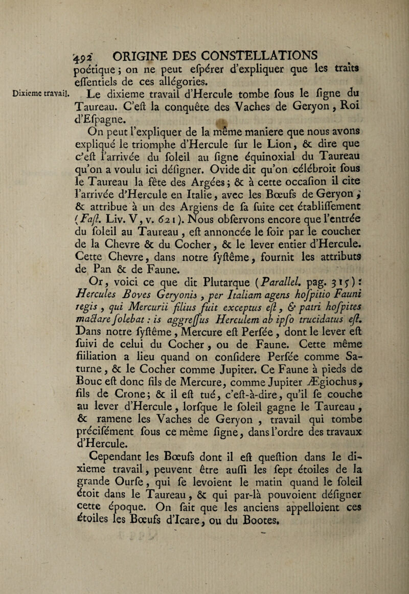 poétique ; on ne peut efpérer d’expliquer que les traits effentiels de ces allégories. Taureau. C’eft la conquête des Vaches de Geryon , Roi d’Efpagne. On peut l’expliquer de la même maniéré que nous avons expliqué le triomphe d’Hercule fur le Lion, & dire que c?eft l’arrivée du foleil au figne équinoxial du Taureau qu’on a voulu ici défigner. Ovide dit qu’on célébroit fous le Taureau la fête des Argées; & à cette occafion il cite l’arrivée d'Hercule en Italie, avec les Bœufs de Geryon , & attribue à un des Argiens de fa fuite cet établiflement {Fafl. Liv. V, v. 621 ). Nous obfervons encore que l’entrée du foleil au Taureau , eft annoncée le foir par le coucher de la Chevre & du Cocher, & le lever entier d’Hercule. Cet^e Chevre, dans notre fyftême, fournit les attributs de Pan ôc de Faune. Or, voici ce que dit Plutarque ( Parallel. pag. 317)* Hercules Boves Geryonis , per Italiam agens hofpitio Fauni régis , qui Mercurii filius fuit exceptus efl, & patri hofpites maclare Jolebat : is aggrejjus Herculem ab ipfo trucidatus efl. Dans notre fyftême, Mercure eft Perfée , dont le lever efl: fuivi de celui du Cocher , ou de Faune. Cette même fiiliation a lieu quand on confidere Perfée comme Sa¬ turne , & le Cocher comme Jupiter. Ce Faune à pieds de Bouc eft donc fils de Mercure, comme Jupiter Ægiochus, fils de Crone; ôc il eft tué, c’eft-à-dire, qu’il fe couche au lever d’Hercule, lorfque le foleil gagne le Taureau, & ramene les Vaches de Geryon , travail qui tombe précifément fous ce même figne, dans l’ordre des travaux d’Hercule. Cependant les Bœufs dont il eft queftion dans le di¬ xième travail, peuvent être aufii les fept étoiles de la grande Ourfe, qui fe levoient le matin quand le foleil étoit dans le Taureau, ôc qui par-là pouvoient défigner cette époque. On fait que les anciens appelloient ces étoiles les Bœufs d’Icare, ou du Bootes.