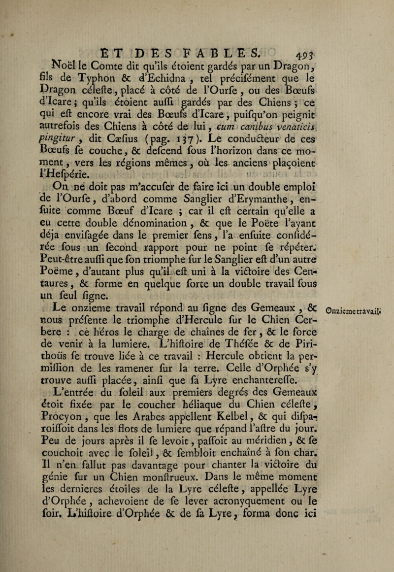 Noël le Comte dit qu’ils étoient gardés par un Dragon, fils de Typhon Ôc d’Echidna , tel précifément que le Dragon célefte, placé à côté de l’Ourfe, ou des Boeufs d’Icare ; qu’ils étoient aufli gardés par des Chiens ; ce qui eft encore vrai des Bœufs d’Icare, puifqu’on peignit autrefois des Chiens à côté de lui, cum canibus venaticis pingitur , dit Cæfius ( pag. 137). Le conduâeur de ces Bœufs fe couche, ôc defcend fous l’horizon dans ce mo¬ ment , vers les régions mêmes, où les anciens plaçoient l’Hefpérie. On ne doit pas m’accufer de faire ici un double emploi de l’Ourfe, d’abord comme Sanglier d’Erymanthe, en- fuite comme Bœuf d’Icare ; car il eft certain qu’elle a eu cette double dénomination, ôc que le Poëte l’ayant déjà envifagée dans le premier fens, l’a enfuite considé¬ rée fous un fécond rapport pour ne point fe répéter; Peut-être auffi que fon triomphe fur le Sanglier eft d’un autre Poëme, d’autant plus qu’il- eft uni à la victoire des Cen* taures, & forme en quelque forte un double travail fous un feul ligne. Le onzième travail répond au figne des Gemeaux , & nous préfente le triomphe d’Hercule fur le Chien Cer- bere : ce héros le charge de chaînes de fer, ôc le force de venir à la lumière. L’hiftoire de Théfée ôc de Piri- thoiis fe trouve liée à ce travail : Hercule obtient la per- million de les ramener fur la terre. Celle d’Orphée s’y trouve auffi placée, ainfi que fa Lyre enchantereffe. L’entrée du foleil aux premiers degrés des Gemeaux étoit fixée par le coucher héliaque du Chien célefte, Procyon, que les Arabes appellent Kelbel, ôc qui difpaH roilfoit dans les flots de lumière que répand l’aftre du jour. Peu de jours après il fe levoit, pafloit au méridien, ôc fe couchoit avec le foleil, ôc fembloit enchaîné à fon char. Il n’en fallut pas davantage pour chanter la viêloire du génie fur un Chien monftrueux. Dans le même moment les dernieres étoiles de la Lyre célefte, appellée Lyre d’Orphée, achevoient de fe lever acronyquement ou le foir. L’hiftoire d’Orphée ôc de fa Lyre r forma donc ici Onzième travail*