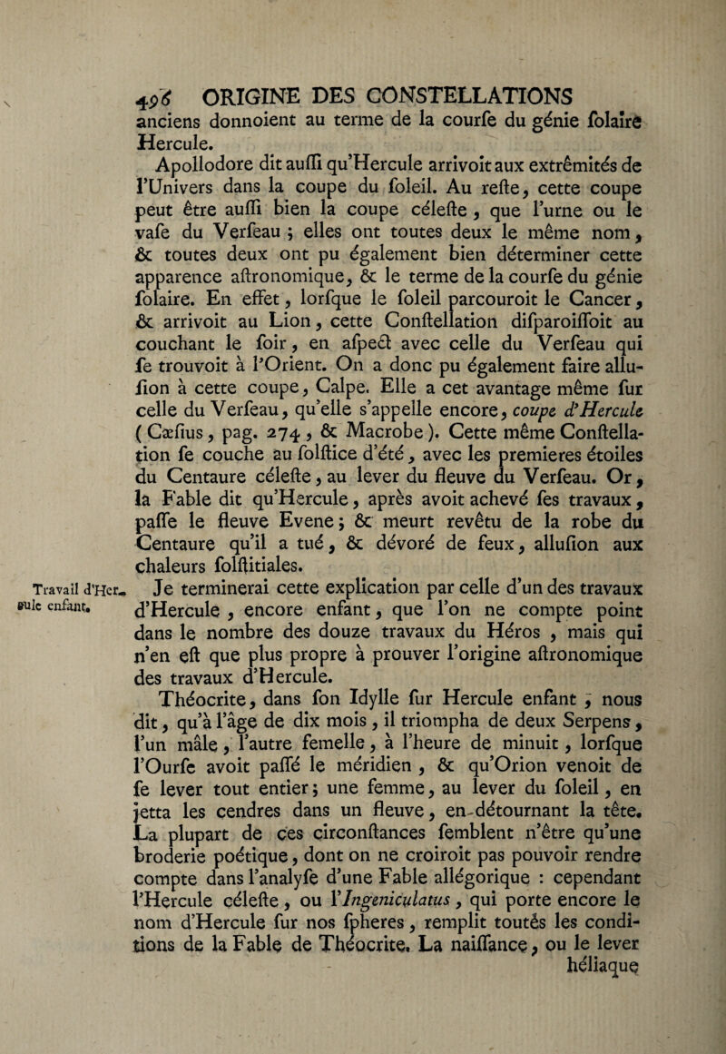 \ Travail d’Her^ suie enfant* 4P* ORIGINE DES CONSTELLATIONS anciens donnoient au terme de la courfe du génie folaire Hercule. Apollodore dit aufli qu’Hercule arrivoit aux extrémités de TUnivers dans la coupe du foleil. Au relie, cette coupe peut être aulli bien la coupe célefte , que Furne ou le vafe du Verfeau ; elles ont toutes deux le même nom, & toutes deux ont pu également bien déterminer cette apparence aftronomique, ôc le terme de la courfe du génie folaire. En effet, lorfque le foleil parcouroit le Cancer, & arrivoit au Lion, cette Conllellation difparoiffoit au couchant le foir, en afpect avec celle du Verfeau qui fe trouvoit à l'Orient. On a donc pu également faire allu- fion à cette coupe, Calpe, Elle a cet avantage même fur celle du Verfeau, qu’elle s’appelle encore, coupe d9Hercule ( Cæfius, pag. 274 , & Macrobe ). Cette même Conftella- tion fe couche au folllice d’été , avec les premières étoiles du Centaure célefte, au lever du fleuve du Verfeau. Or, la Fable dit qu’Hercule, après avoit achevé fes travaux , paffe le fleuve Evene; & meurt revêtu de la robe du Centaure qu’il a tué, ôc dévoré de feux, allufion aux chaleurs folftitiales. Je terminerai cette explication par celle d’un des travaux d’Hercule , encore enfant, que l’on ne compte point dans le nombre des douze travaux du Héros , mais qui n’en eft que plus propre à prouver l’origine aftronomique des travaux d’Hercule. Théocrite, dans fon Idylle fur Hercule enfant ; nous dit, qu’à l’âge de dix mois , il triompha de deux Serpens, l’un mâle, l’autre femelle, à l’heure de minuit, lorfque l’Ourfe avoit paffé le méridien , & qu’Orion venoit de fe lever tout entier ; une femme, au lever du foleil, en jetta les cendres dans un fleuve, en-détournant la tête. La plupart de ces çirconftances femblent n’être qu’une broderie poétique, dont on ne croiroit pas pouvoir rendre compte dans l’analyfe d’une Fable allégorique : cependant l’Hercule célefte , ou YIngeniculatus, qui porte encore le nom d’Hercule fur nos fpheres, remplit toutés les condi¬ tions de la Fable de Théocrite, La naiffance, ou le lever héliaque