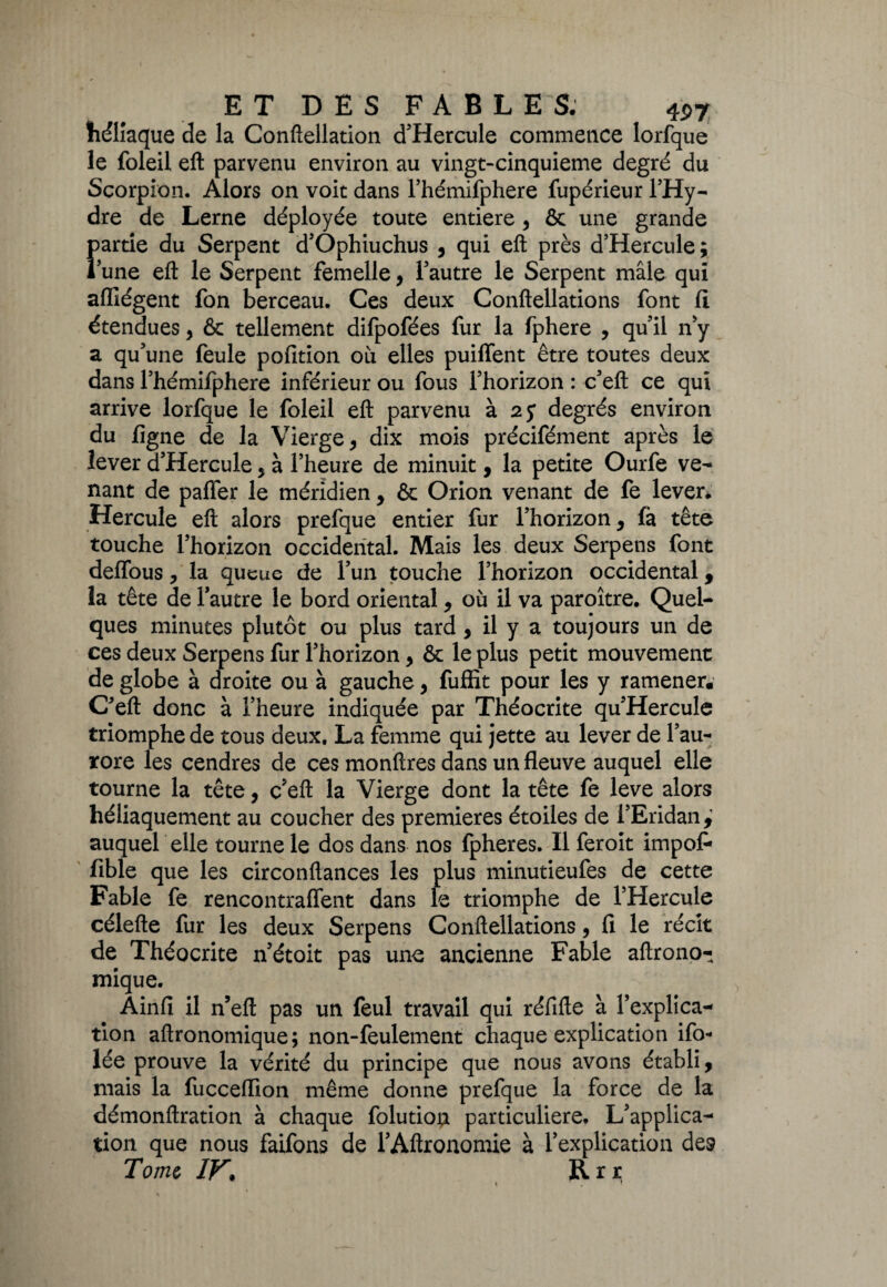 liéliaque de la Conftellation d’Hercule commence lorfque le foleil eft parvenu environ au vingt-cinquieme degré du Scorpion. Alors on voit dans l’hémifphere fupérieur l’Hy¬ dre de Lerne déployée toute entière 9 & une grande partie du Serpent d’Ophiuchus , qui eft près d’Hercule; lune eft le Serpent femelle, l’autre le Serpent mâle qui affîégent fon berceau. Ces deux Conftellations font ft étendues, & tellement difpofées fur la fphere , qu’il n’y a qu’une feule pofition où elles puilfent être toutes deux dans l’hémifphere inférieur ou fous l’horizon : c’eft ce qui arrive lorfque le foleil eft parvenu à 25* degrés environ du ligne de la Vierge, dix mois précifément après le lever d’Hercule , à l’heure de minuit, la petite Ourfe ve¬ nant de paffer le méridien , & Orion venant de fe lever. Hercule eft alors prefque entier fur l’horizon, fà tête touche l’horizon occidental. Mais les deux Serpens font deffous, la queue de l’un touche l’horizon occidental, la tête de l’autre le bord oriental, où il va paroître. Quel¬ ques minutes plutôt ou plus tard, il y a toujours un de ces deux Serpens fur l’horizon, & le plus petit mouvement de globe à droite ou à gauche, fuffit pour les y ramener. C’eft donc à l’heure indiquée par Théocrite qu’Hercule triomphe de tous deux. La femme qui jette au lever de l’au¬ rore les cendres de ces monftres dans un fleuve auquel elle tourne la tête, c’eft la Vierge dont la tête fe leve alors héliaquement au coucher des premières étoiles de l’Eridan^ auquel elle tourne le dos dans nos fpheres. Il feroit impoi- fible que les circonftances les plus minutieufes de cette Fable fe rencontraffent dans le triomphe de l’Hercule célefte fur les deux Serpens Conftellations 5 fi le récit de Théocrite n’étoit pas une ancienne Fable aftrono- inique. Ainfi il n’eft pas un feul travail qui réfifte à l’explica¬ tion aftronomique; non-feulement chaque explication ifo- lée prouve la vérité du principe que nous avons établi, niais la fucceflion même donne prefque la force de la démonftration à chaque folution particulière. L’applica¬ tion que nous faifons de l’Aftronomie à l’explication des Tome IV. Rrr