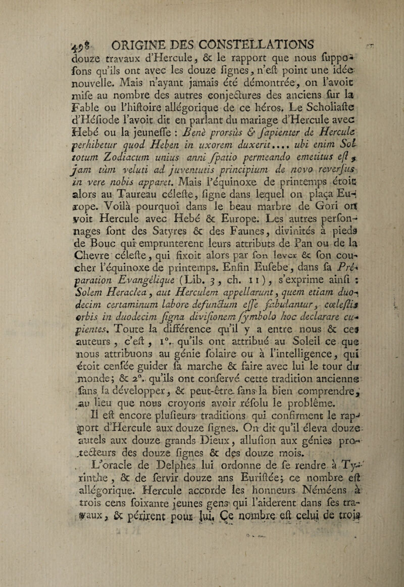 douze travaux d’Hercule, & le rapport que nous fuppo^ fons qu'ils ont avec les douze figues * n'eft point une idée nouvelle. Mais nayant jamais été démontrée, on l'avoie mife au nombre des autres conjefltires des anciens fur la Fable ou l'hiftoire allégorique de ce héros. Le Scholiafte d'Héfiode l'avoit dit en parlant du mariage d'Hercule avec Hebé ou la jeuneffe : Bené prorsùs & fapienter de Hercule perhibetur quod Heben in nxorem duxerit.... ubi enim Sol totum Zodiacum unius anni fpatio permeando emedtus efl $ jam tùm veluti ad juventutïs prïncipium de ne va reverjus in vert nobis apparet. Mais l'équinoxe de printemps étoic alors au Taureau célefte, ligne dans lequel on plaça Eu-* arope. Voilà pourquoi dans le beau marbre de Gori orf .voit Hercule avec Hebé & Europe. Les autres perfon- nages font des Satyres & des Faunes, divinités à pieds de Bouc qui empruntèrent leurs attributs de Pan ou de la Chevre célefte, qui fixoit alors par fom lever 6c fan cou¬ cher l'équinoxe de printemps. Enfin Eufebe, dans fa Pré* paradon Evangélique ( Lib. 3 , ch. î 1 ), s'exprime ainfi : Solem Heraclea , aut Herculem appellarunt, quem etiam duo-» decirn certaminum labore defuncLum ejje fiibidantur, cæleflïs erbis in duodecim figna divijionem fymbolo hoc declarare eu* pientes. Toute la différence qu'il y a entre nous & ce$ auteurs, c'efi , iV qu'ils ont attribué au Soleil ce que nous attribuons au génie folaire ou à l'intelligence, qui étoit cenfée guider fa marche & faire avec lui le tour du monde; êt 20, qu'ils ont confervé cette tradition ancienne fans la développer, & peut-être, fans* la bien comprendre J au lieu que nous croyons avoir réfolu le problème. Il eft encore plufieurs traditions qui confirment le rapJ |port d'Hercule aux douze lignes. On dit qu'il éleva douze- autels aux douze grands Dieux, allufion aux génies pro* , teneurs des douze lignes & des douze mois. L’oracle de Delphes lui ordonne de fe rendre à Xy±' xînthe , & de fervir douze ans Euriflée; ce nombre eü allégorique. Hercule accorde les honneurs Néméens à trois cens foixante jeunes gens qui Faiderent dans fes tra¬ vaux , & périrent vom lui, Ce nombre eft celui de trois?