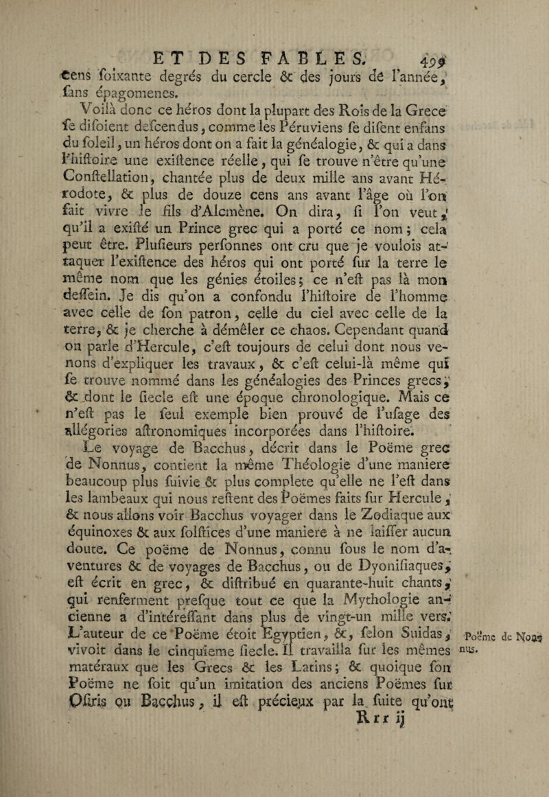 * ET DES FABLES; ^ 4^ €ens foîxante degrés du cercle & des jours dé lannée, fans épagomenes. V oiià donc ce héros dont la plupart des Rois de la Grece fe difoient defcendus, comme les Péruviens fe difent enfans du foleil , un héros dont on a fait la généalogie, tk qui a dans Thifloire une exhience réelle , qui fe trouve notre qu'une Conftellation, chantée plus de deux mille ans avant Hé¬ rodote , ôc plus de douze cens ans avant Page où Ton fait vivre le fils d'Alcmène. On dira, fi Ton veut*' qu'il a exiflé un Prince grec qui a porté ce nom ; cela peut être. Plufieurs perfonnes ont cru que je voulois at¬ taquer Pexiftence des héros qui ont porté fur la terre le meme nom que les génies étoiles; ce n’eft pas là mon deffein. Je dis qu'on a confondu Phiftoire de l'homme avec celle de fon patron, celle du ciel avec celle de la terre, & je cherche à démêler ce chaos. Cependant quand on parle rTHercule, c’eft toujours de celui dont nous ve¬ nons d'expliquer les travaux, & c’eft celui-là même qui fe trouve nommé dans les généalogies des Princes grecs,' & dont le fiecîe efi: une époque chronologique. Mais ce n'eft pas le feul exemple bien prouvé de Pufage des allégories agronomiques incorporées dans Thiftoire. Le voyage de Bacchus, décrit dans le Poème grec de Nonnus, contient la même Théologie d’une maniéré beaucoup plus fuivie & plus complété qu’elle ne Peft dans les lambeaux qui nous relient des Poèmes faits fur Hercule , & nous allons voir Bacchus voyager dans le Zodiaque aux équinoxes & aux folftices d’une maniéré à ne îaiffer aucun doute. Ce poème de Nonnus , connu fous le nom d’a-, ventures ôt de voyages de Bacchus, ou de Dyonifiaques, eft écrit en grec, & diftribué en quarante-huit chants*' qui renferment prefque tout ce que la Mythologie an-» cietme a d’intéreffant dans plus de vingt-un mille vers; L’auteur de ce Poème étoit Egyptien, &, félon Suidas, p0ëmc de Noas vivoit dans le cinquième fiecle. ÏI travailla fur les mêmes n^- matéraux que les Grecs êc les Latins ; & quoique Ion Poème ne foit qu’un imitation des anciens Poèmes fur OMs qu Bacchus, il eft précieux par la fuite qu’ont R r r \)