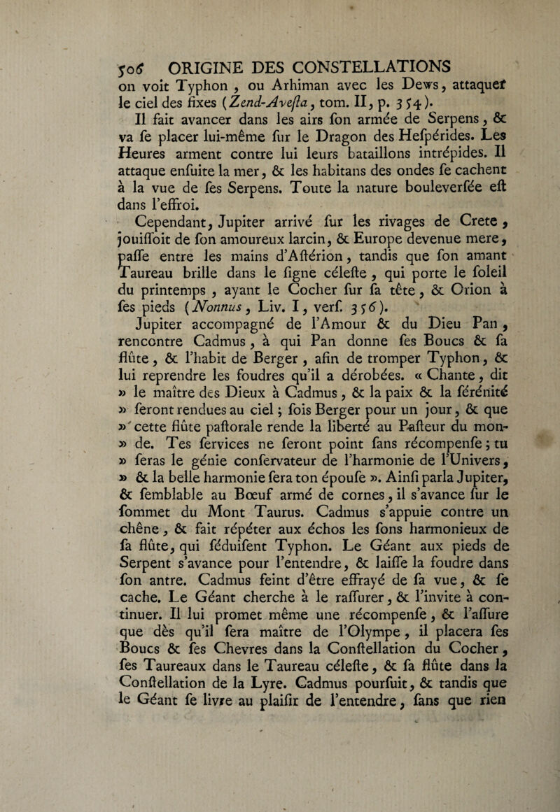 on voit Typhon , ou Arhiman avec les Dews, attaque* le ciel des fixes (Zend-Avefîa, tom. II, p. 3 S4)- Il fait avancer dans les airs fon armée de Serpens, & va fe placer lui-même fur le Dragon des Hefpérides. Les Heures arment contre lui leurs bataillons intrépides. Il attaque enfuite la mer, & les habitans des ondes fe cachent à la vue de fes Serpens. Toute la nature bouleverfée eft dans l’effroi. Cependant, Jupiter arrivé fur les rivages de Crete , jouiffoit de fon amoureux larcin, ôc Europe devenue mere, paffe entre les mains d’Aftérion, tandis que fon amant Taureau brille dans le figne célefte , qui porte le foleil du printemps , ayant le Cocher fur fa tête, & Orion à fes pieds (Nonnus, Liv. I, verf. jytf). Jupiter accompagné de l’Amour & du Dieu Pan , rencontre Cadmus , à qui Pan donne fes Boucs ôc fa flûte, & l’habit de Berger , afin de tromper Typhon, ôc lui reprendre les foudres qu’il a dérobées. « Chante, dit » le maître des Dieux à Cadmus , ôc la paix ôc la férénité » feront rendues au ciel ; fois Berger pour un jour, ôc que » cette flûte paftorale rende la liberté au Pafteur du mon- » de. Tes fervices ne feront point fans récompenfe ; tu » feras le génie confervateur de l’harmonie de l’Univers, » ôc la belle harmonie fera ton époufe ». Ainfi parla Jupiter, ôc femblable au Bœuf armé de cornes, il s’avance fur le fommet du Mont Taurus. Cadmus s’appuie contre un chêne, ôc fait répéter aux échos les fons harmonieux de fa flûte, qui féduifent Typhon. Le Géant aux pieds de Serpent s’avance pour l’entendre, ôc laiffe la foudre dans fon antre. Cadmus feint d’être effrayé de fa vue, ôc fe cache. Le Géant cherche à le raffurer, ôc l’invite à con¬ tinuer. Il lui promet même une récompenfe, ôc l’affure que dès qu’il fera maître de l’Olympe, il placera fes Boucs ôc fes Chevres dans la Conftellation du Cocher, fes Taureaux dans le Taureau célefte, ôc fa flûte dans la Conftellation de la Lyre. Cadmus pourfuit , ôc tandis que le Géant fe livre au plaifir de l’entendre, fans que rien