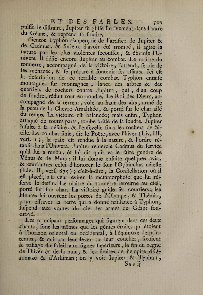 EX DES FABLES. 5*07 puifle le diftraire, Jupiter fe gliffe Furtivement dans l antre du Géante & reprend fa foudre. Bientôt Typhon s’apperçoit de l’artifice de Jupiter & de Cadmus, ôc furieux d’avoir été trompé , il agite la nature par les plus violentes fecouffes , ôc ébranle l’U¬ nivers. Il défie encore Jupiter au combat. Le maître du tonnerre, accompagnée de la victoire, l’attend, fe rit de fes menaces, & fe prépare à foutenir fes affauts. Ici eft la defcription de ce terrible combat. Typhon entaffe montagnes fur montagnes , lance des arbres & des quartiers de rochers contre Jupiter , qui , d’un coup de foudre, réduit tout en poudre. Le Roi des Dieux, ac¬ compagné de la terreur, vole au haut des airs, armé de la peau de la Chevre Amalthée, & porté fur le char ailé du temps. La viftoire eft balancée; mais enfin, Typhon attaqué de toutes parts, tombe brûlé de la foudre. Jupiter infulte à fa défaite, & l’enfevelit fous les rochers de Si¬ cile. Le combat finit, dit le Poète, avec l’hiver (Liv. III, verf. 1 ), la paix eft rendue à la nature, & l’ordre ré¬ tabli dans l’Univers. Jupiter remercie Cadmus du fervice qu’il lui a rendu, & lui dit qu’il va le faire gendre de Vénus & de Mars : il lui donne enfuite quelques avis, & entr’autres celui d’honorer le foir l’Ophiuchus célefte (Liv. Il , verf. 57 j ) ; c’eft-à-dire, la Conftellation où il eft placé, s’il veut éviter la métamorphofe que lui ré- ferve le deftin. Le maître du tonnerre retourne au ciel, porté fur fon char. La victoire guide fes courfiers ; les Heures lui ouvrent les portes de l’Olympe, & Thémis, pour effrayer la terre qui a donné naiffance à Typhon, fufpend aux voûtes du ciel les armes du Géant fou¬ droyé. Les principaux perfonnages qui figurent dans ces deux chants, font les mêmes que les génies étoiles qui étoient à l’horizon oriental ou occidental, à l’équinoxe de prin¬ temps , & qui par leur lever ou leur coucher, fixoient le paffage du foleil aux Agnes fupérieurs, la fin du régné de l’hiver & de la nuit, ôc les limites de l'empire d’O- ïomaze & d’Arhiman ; on y voit Jupiter 6c Typhon, * * * p • • DSS 1}