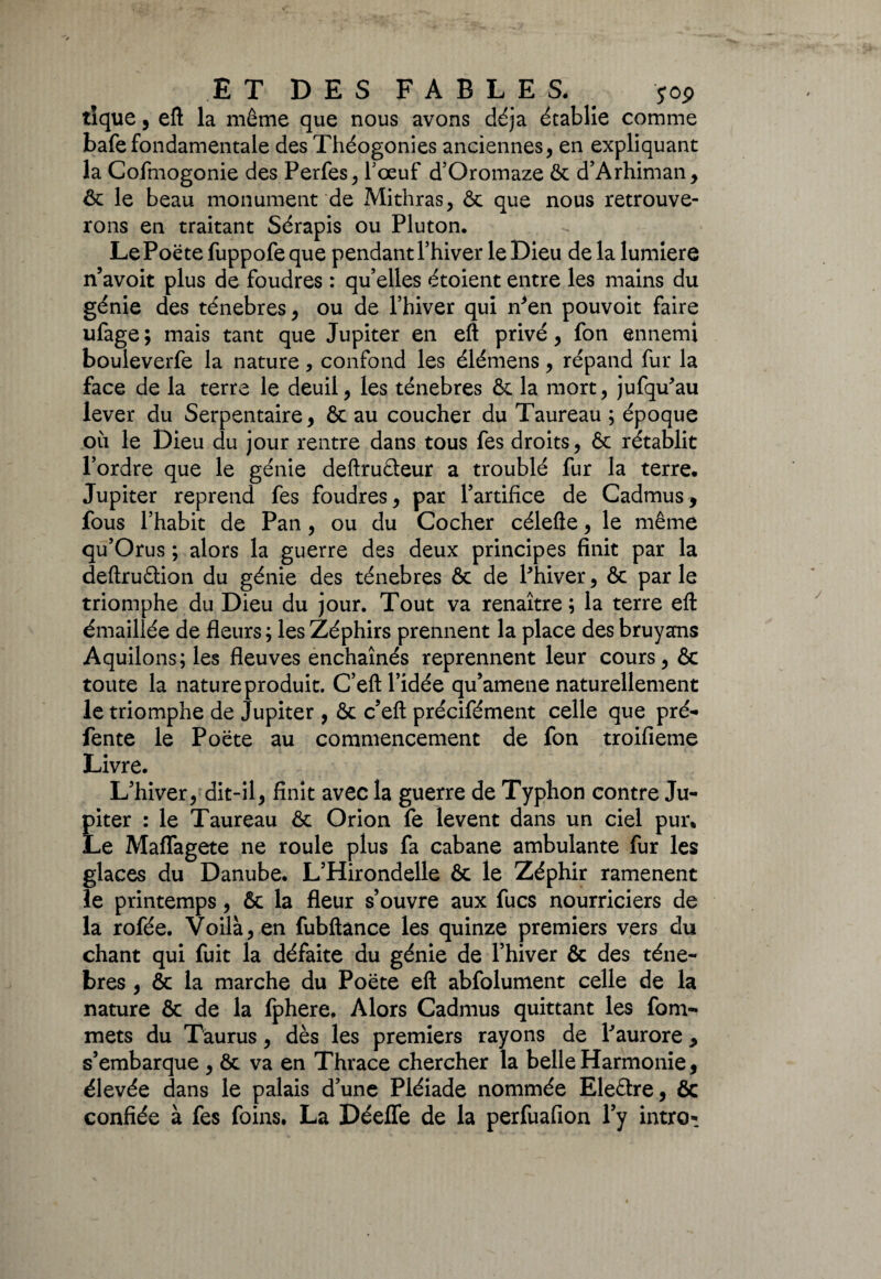 ET DES FABLES* # jop tique, eft la même que nous avons déjà établie comme bafe fondamentale des Théogonies anciennes, en expliquant la Cofmogonie des Perfes, bœuf d’Oromaze ôc d’Arhiman, ôc le beau monument de Mithras, & que nous retrouve¬ rons en traitant Sérapis ou Pluton. Le Poe te fuppofe que pendant l’hiver le Dieu de la lumière n’avoit plus de foudres : qu’elles étoient entre les mains du génie des ténèbres , ou de l’hiver qui n*en pouvoit faire ufage ; mais tant que Jupiter en eft privé , fon ennemi bouleverfe la nature, confond les élémens, répand fur la face de la terre le deuil, les ténèbres & la mort, jufqu'au lever du Serpentaire, 6c au coucher du Taureau ; époque où le Dieu du jour rentre dans tous fes droits, 6c rétablit l’ordre que le génie deftruéteur a troublé fur la terre. Jupiter reprend fes foudres, par l’artifice de Cadmus, fous l’habit de Pan, ou du Cocher célefte, le même qu’Orus ; alors la guerre des deux principes finit par la deftruâion du génie des ténèbres 6c de Phiver, 6c parle triomphe du Dieu du jour. Tout va renaître; la terre eft émaillée de fleurs ; les Zéphirs prennent la place des bruyans Aquilons; les fleuves enchaînés reprennent leur cours, 6c toute la nature produit. C’eft l’idée qu’amene naturellement le triomphe de Jupiter , 6c c’eft précifément celle que pré- fente le Poëte au commencement de fon troifieme Livre. L’hiver, dit-il, finit avec la guerre de Typhon contre Ju¬ piter : le Taureau 6c Orion fe lèvent dans un ciel pur* Le MafTagete ne roule plus fa cabane ambulante fur les glaces du Danube. L’Hirondelle ôc le Zéphir ramènent le printemps, 6c la fleur s’ouvre aux fucs nourriciers de la rofée. Voilà, en fubftance les quinze premiers vers du chant qui fuit la défaite du génie de l’hiver 6c des ténè¬ bres , 6c la marche du Poëte eft abfolument celle de la nature ôc de la fphere. Alors Cadmus quittant les fom- mets du Taurus, dès les premiers rayons de P aurore * s’embarque , 6c va en Thrace chercher la belle Harmonie, élevée dans le palais d’une Pléiade nommée Eleétre, ôc confiée à fes foins. La Déeffe de la perfuafion l’y intro*