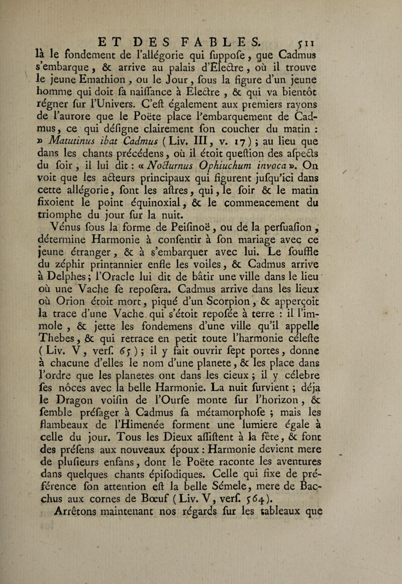 ET DES FAB LE S. pi là le fondement de l’allégorie qui fuppofe, que Cadmus s’embarque , ôc arrive au palais d’Eleâre , où il trouve le jeune Emathion, ou le Jour, fous la figure d’un jeune homme qui doit fa naiffance à Eleêtre , ôc qui va bientôt régner fur l’Univers. C’eft également aux premiers rayons de r aurore que le Poëte place Rembarquement de Cad¬ mus, ce qui défigne clairement fon coucher du matin : » Matutinus ibat Cadmus ( Liv. III, v. 17 ) ; au lieu que dans les chants précédens, où il étoit queftion des afpeêts du foir , il lui dit : cc Noclurnus Ophiuchum invoca ». On voit que les acteurs principaux qui figurent jufqu’ici dans cette allégorie, font les aftres, qui, le foir ôc le matin fixoient le point équinoxial, ôc le commencement du triomphe du jour fur la nuit. Vénus fous la forme de Peifinoë, ou de la perfuafion , détermine Harmonie à confentir à fon mariage avec; ce jeune étranger, ôc à s’embarquer avec lui. Le fouffle du zéphir printannier enfle les voiles, ôc Cadmus arrive à Delphes ; l’Oracle lui dit de bâtir une ville dans le lieu où une Vache fe repofera. Cadmus arrive dans lés lieux où Orion étoit mort, piqué d’un Scorpion, ôc apperçoit la trace d’une Vache qui s’étoit repofée à terre : il l’im¬ mole , ôc jette les fondemens d’une ville qu’il appelle Thebes, <ôc qui retrace en petit toute l’harmonie célefte ( Liv. V, verf. ) 5 il y fait ouvrir fept portes, donne à chacune d’elles le nom d’une planete, ôc les place dans l’ordre que les planètes ont dans les cieux ; il y célébré fes noces avec la belle Harmonie. La nuit fondent ; déjà le Dragon voifin de l’Ourfe monte fur l’horizon, ôc femble préfager à Cadmus fa métamorphofe ; mais les flambeaux de l’Himenée forment une lumière égale à celle du jour. Tous les Dieux afliftent à la fête, ôc font des préfens aux nouveaux époux : Harmonie devient mere de plufieurs enfans, dont le Poëte raconte les aventures dans quelques chants épifodiques. Celle qui fixe de pré¬ férence fon attention eft la belle Sémele, mere de Bac- chus aux cornes de Bœuf (Liv. V, verf. $64). Arrêtons maintenant nos régards fur les tableaux que