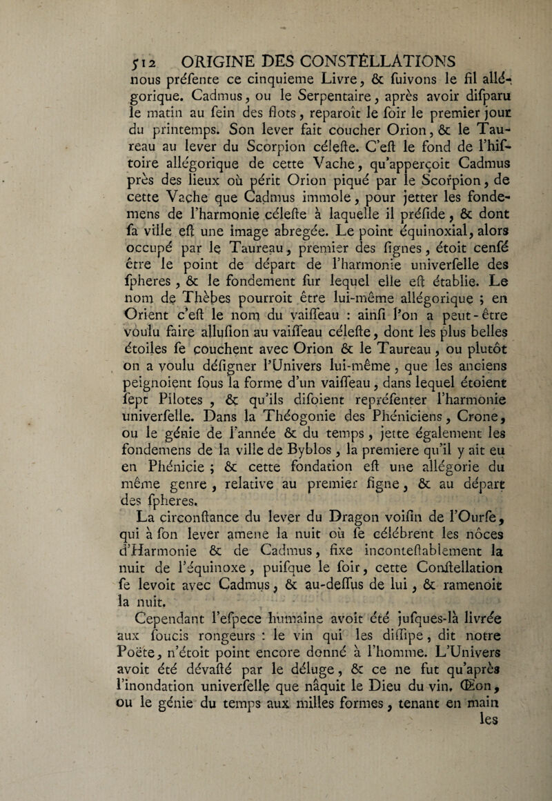 nous préfente ce cinquième Livre , & fuivons le fil allé-, gorique. Cadmus, ou le Serpentaire, après avoir difparu le matin au fein des flots, reparoît le foir le premier jour du printemps. Son lever fait coucher Orion, ôc le Tau¬ reau au lever du Scorpion célefte. C’eft le fond de l’hif- toire allégorique de cette Vache, qu’apperçoit Cadmus près des lieux où périt Orion piqué par le Scorpion, de cette Vaçhe que Cadmus immole, pour jetter les fonde- mens de l’harmonie célefte à laquelle il préfide, & dont fa ville eft une image abrégée. Le point équinoxial, alors occupé par lç Taureau, premier des lignes, étoit cenfé être le point de départ de l’harmonie univerfelle des fpheres, & le fondement fur lequel elle eft établie. Le nom de Thèbes pourroit être lui-même allégorique ; en Orient c’eft le nom du vaiffeau : ainfi 1-on a peut-être voulu faire allufion au vaiffeau célefte, dont les plus belles étoiles fe couchent avec Orion & le Taureau, ou plutôt on a voulu défigner PUnivers lui-même, que les anciens peignoient fous la forme d’un vaiffeau, dans lequel étoient fept Pilotes , & qu’ils difoient repréfenter l’harmonie univerfelle. Dans la Théogonie des Phéniciens, Crone, ou le génie de l’année ôt du temps, jette également les fondemens de la ville de Byblos , la première qu’il y ait eu en Phénicie ; & cette fondation eft une allégorie du même genre , relative au premier figue, & au départ des fpheres. La çirconftance du lever du Dragon voifin de l’Ourfe, qui à fon lever amene la nuit où fe célèbrent les noces d’Harmonie & de Cadmus, fixe inconteftablement la nuit de l’équinoxe, puifque le foir, cette Conftellation fe levoit avec Cadmus, & au-deffus de lui, & ramenoit la nuit. ; • Cependant l’efpece humaine avoit été jufques-là livrée aux foucis rongeurs : le vin qui les diffipe, dit notre Poète, n’étoit point encore donné à l’homme. L’Univers avoit été dévafté par le déluge, & ce ne fut qu’après l’inondation univerfelle que naquit le Dieu du vin. (Eon, ou le génie du temps aux milles formes, tenant en main