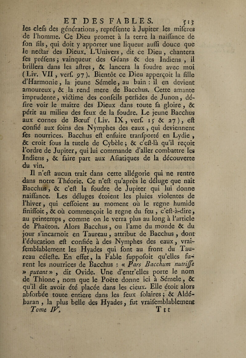 les clefs des générations, repréfente à Jupiter les miferes de l’homme. Ce Dieu promet à la terre la naiflance de fon fils ^ qui doit y apporter une liqueur aufli douce que le ne&ar des Dieux. L’Univers, dit ce Dieu, chantera fes préfens ; vainqueur des Géans ôc des Indiens , il brillera dans les aftres, ôc lancera la foudre avec moi ( Liv. VII, verf. p7 ). Bientôt ce Dieu apperçoit la fille d’Harmonie, la jeune Sémele? au bain: il en devient amoureux, & la rend mere de Bacchus. Cette amante imprudente, viétime des confeils perfides de Junon, dé- fire voir le maître des Dieux dans toute fa gloire, ôc périt au milieu des feux de la foudre. Le jeune Bacchus aux cornes de Bœuf ( Liv. IX, verf. ij ôc 27), eft confié aux foins des Nymphes des eaux , qui deviennent fes nourrices. Bacchus eft enfuite tranfporté en Lydie , & croît fous la tutele de Cybèle} ôc c’eft-là qu’il reçoit l’ordre de Jupiter, qui lui commande d’aller combattre les Indiens , ôc faire part aux Afiatiques de la découverte du vin. Il n’eft aucun trait dans cette allégorie qui ne rentre dans notre Théorie. Ce n’efl; qu’après le déluge que naît Bacchus, ôc c’eft la foudre de Jupiter qui lui donne naifiance. Les déluges étoient les pluies violentes de l’hiver, qui cefloient au moment où le régné humide finiffoit, ôc où commençoit le régné du feu , c’eft-à-dire, au printemps , comme on le verra plus au long à l'article de Phaëton. Alors Bacchus, ou l’ame du monde ôc du jpur s’incarnoit en Taureau , attribut de Bacchus , dont l’éducation eft confiée à des Nymphes des eaux, vrai- femblablement les Hyades qui font au front du Tau¬ reau célefte. En effet, la Fable fuppofoit qu’elles fu¬ rent les nourrices de Bacchus : « Pars Bacchum nutrijfe » putant » , dit Ovide. Une d’entr’elles porte le nom de Thione , nom que le Poète donne ici à Sémele, ôc qu’il dit avoir été placée dans les cieux. Elle étoit alors abforbée toute entière dans les feux folaires ; ôc Aldé- baran , la plus belle des Hyades, fut vraifemblablement Tome IV\ T tt