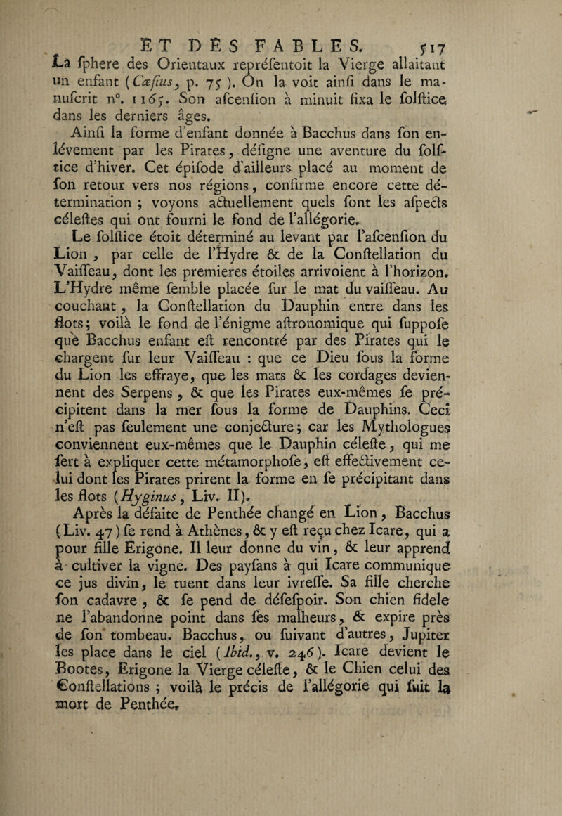 E T D E S F A B L E S. ?i7 La fphere des Orientaux repréfentoit la Vierge allaitant un enfant ( Ccefius, p. 75 ). On la voit ainfi dans le ma- nufcrit n°. 116$. Son afcenfion à minuit fixa le folftice dans les derniers âges. Ainfi la forme d'enfant donnée à Bacchus dans fon en¬ lèvement par les Pirates, défigne une aventure du folf- tice d’hiver. Cet épifode d'ailleurs placé au moment de fon retour vers nos régions, confirme encore cette dé¬ termination ; voyons actuellement quels font les afpeCts céleftes qui ont fourni le fond de l’allégorie. Le folftice étoit déterminé au levant par l’afcenfion du Lion , par celle de l’Hydre & de la Conftellation du Vaiffeau, dont les premières étoiles arrivoient à l’horizon. L’Hydre même femble placée fur le mat du vaiffeau. Au couchant , la Conftellation du Dauphin entre dans les flots ; voilà le fond de l’énigme aftronomique qui fuppofe què Bacchus enfant eft rencontré par des Pirates qui le chargent fur leur Vaiffeau : que ce Dieu fous la forme du Lion les effraye, que les mats & les cordages devien¬ nent des Serpens , & que les Pirates eux-mêmes fe pré¬ cipitent dans la nier fous la forme de Dauphins. Ceci n’eft pas feulement une conjecture; car les Mythologues conviennent eux-mêmes que le Dauphin célefte, qui me fert à expliquer cette métamorphofe, eft effectivement ce¬ lui dont les Pirates prirent la forme en fe précipitant dans les flots (Hyginus, Liv. II ). Après la défaite de Penthée changé en Lion, Bacchus (Liv. 47 ) fe rend à Athènes, & y eft reçu chez Icare, qui a pour fille Erigone. Il leur donne du vin, & leur apprend à' cultiver la vigne. Des payfans à qui Icare communique ce jus divin, le tuent dans leur ivreffe. Sa fille cherche fon cadavre , & fe pend de défefpoir. Son chien fidele ne l’abandonne point dans fes malheurs, & expire près de fon'tombeau. Bacchus, ou fuivant d’autres, Jupiter les place dans le ciel (lbid.y.v* 246). Icare devient le Bootes, Erigone la Vierge célefte, & le Chien celui des Êonftellations ; voilà le précis de l’allégorie qui fuit I4 mort de Penthée*