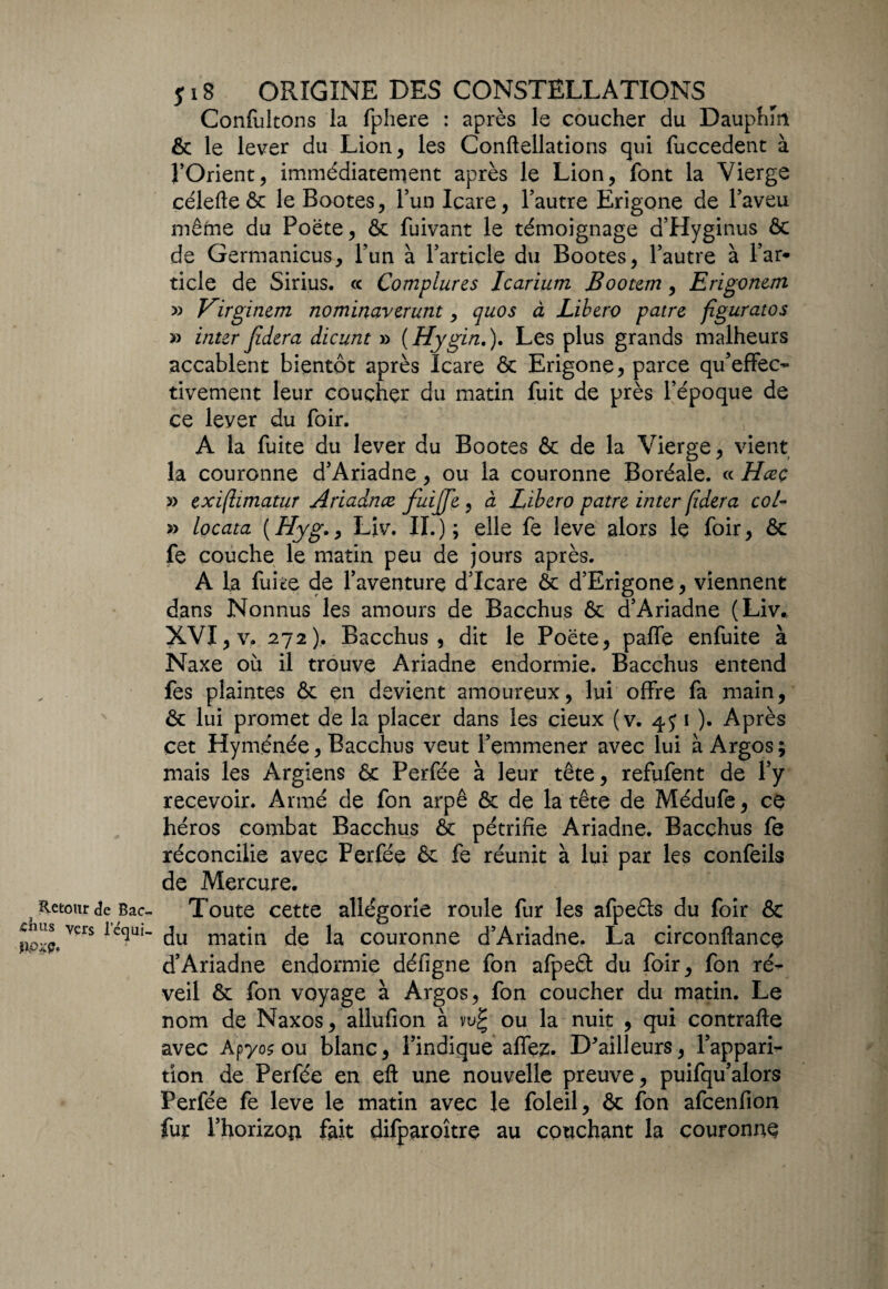 Retour de Bac- shus vers lequi- îlOZÇo s 18 ORIGINE DES CONSTELLATIONS Confultons la fphere : après le coucher du Dauphin & le lever du Lion, les Conftellations qui fuccedent à l’Orient, immédiatement après le Lion, font la Vierge célefte & le Bootes, Y un Icare, l’autre Erigone de l’aveu même du Poëte, ôc fuivant le témoignage d’Hyginus ôc de Germanicus, l’un à l’article du Bootes, l’autre à l’ar* ticle de Sirius. « Complures Icarium Bootem , Erigonem » Virginem nominaverunt, quos à Libero pâtre figuratos » inter Jidera dicunt » ( Hygin.). Les plus grands malheurs accablent bientôt après Icare & Erigone, parce qu’effec- tivement leur couçhçr du matin fuit de près l’époque de ce lever du foir. A la fuite du lever du Bootes ôc de la Vierge, vient la couronne d’Ariadne , ou la couronne Boréale. « Hceç » exiftimatur Ariadnce fuijfe , à Libero pâtre inter fidera col- » locatct ( Hyg., Liv. II. ) ; elle fe leve alors le foir, & fe couche le matin peu de jours après. A la fuite de l’aventure d’Icare Ôc d’Erigone, viennent dans Nonnus les amours de Bacchus ôc d’Ariadne (Liv., XVI, v. 272). Bacchus, dit le Poëte, paffe enfuite à Naxe où il trouve Ariadne endormie. Bacchus entend fes plaintes ôc en devient amoureux, lui offre fa main, & lui promet de la placer dans les cieux (v. 4J 1 ). Après cet Hyménée, Bacchus veut l’emmener avec lui à Argos; mais les Argiens ôc Perfée à leur tête, refufent de l’y recevoir. Armé de fon arpê & de la tête de Médufe, ce héros combat Bacchus ôc pétrifie Ariadne. Bacchus fe réconcilie avec Perfée ôc fe réunit à lui par les confeils de Mercure. Toute cette allégorie roule fur les afpe&s du foir & du matin de la couronne d’Ariadne. La circonftance d’Ariadne endormie défigne fon afpeét du foir, fon ré¬ veil ôc fon voyage à Argos, fon coucher du matin. Le nom de Naxos, allufion à vu£ ou la nuit , qui contrafte avec Apyo$ ou blanc, l’indique allez. D'ailleurs, l’appari¬ tion de Perfée en eft une nouvelle preuve, puifqu’alors Perfée fe leve le matin avec le foleil, ôc fon afcenfion fur l’horizon fait dilparoître au couchant la couronne