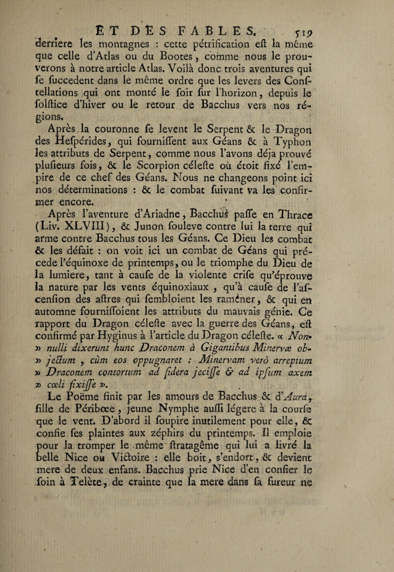 derrière les montagnes : cette pétrification eft la même que celle d’Atlas ou du Bootes , comme nous le prou¬ verons à notre article Atlas. Voilà donc trois aventures qui fe fuccedent dans le même ordre que les levers des Conf* tellations qui ont monté le foir fur l’horizon, depuis le folftice d’hiver ou le retour de Bacchus vers nos ré¬ gions. Après la couronne fe lèvent le Serpent & le Dragon des Hefpérides, qui fourniffent aux Géans & à Typhon les attributs de Serpent, comme nous l’avons déjà prouvé plufieurs fois, & le Scorpion célefte où étoit fixé l’em¬ pire de ce chef des Géans. Nous ne changeons point ici nos déterminations : 6c le combat fuivant va les confir¬ mer encore. Après l’aventure d’Ariadne, Bacchüè paflfe en Thrace (Liv. XLVIÏI), & Junon fouleve contre lui la terre qui arme contre Bacchus tous les Géans. Ce Dieu les combat & les défait : on voit ici un combat de Géans qui pré¬ cédé l'équinoxe de printemps, ou le triomphe du Dieu de la lumière, tant à caufe de la violente crife qu'éprouve la nature par les vents équinoxiaux , qu’à caufe de l’af- cenfion des aftres qui fembloient les raméner, & qui en automne fournifîbient les attributs du mauvais génie. Ce rapport du Dragon célefte avec la guerre des Géans, eft confirmé par Hyginus à l’article du Dragon célefte. « Non* » nulli dixerunt hune Draconem à Gigantibus Minervæ ob~ » jeelum , cùm eos oppugnaret : Minervam verô arrepium » Draconem contortum ad {idera jecijje & ad ipfum axent r> ccdi fixijfe ». Le Poëme finit par les amours de Bacchus & 8 Aura r fille de Périboee, jeune Nymphe auffi légère à la courfe que le vent. D’abord il foupire inutilement pour elle, & confie fes plaintes aux zéphirs du printemps. Il emploie Ela tromper le même ftratagême qui lui a livré la Nice ou Viétoire : elle boit, s’endort, & devient mere de deux enfans. Bacchus prie Nice d’en confier le foin à Telète, de crainte que la mere dans fa fureur ne