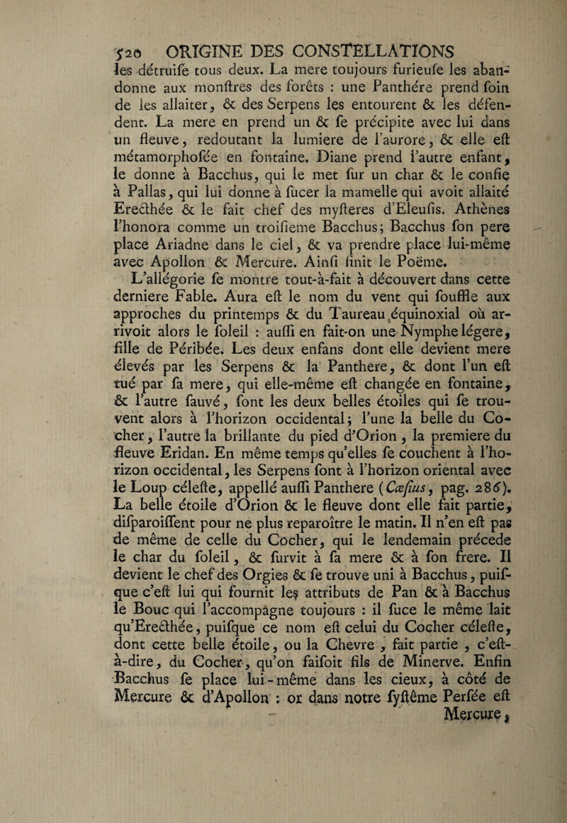 les détruife tous deux. La mere toujours furieufe les aban¬ donne aux monftres des forêts : une Panthère prend foin de les allaiter, & des Serpens les entourent & les défen¬ dent. La mere en prend un & fe précipite avec lui dans un fleuve , redoutant la lumière de l’aurore , & elle eft métamorphofée en fontaine. Diane prend l’autre enfant, le donne à Bacchus, qui le met fur un char & le confie à Pallas , qui lui donne à fucer la mamelle qui avoit allaité Eredhée ôc le fait chef des myfteres d’Eleufis. Athènes l’honora comme un troifieme Bacchus; Bacchus fon pere place Ariadne dans le ciel ^ & va prendre place lui-même avec Apollon Mercure. Ainfi finit le Poeme. L’allégorie fe montre tout-à-fait à découvert dans cette derniere Fable. Aura eft le nom du vent qui fouffle aux approches du printemps & du Taureau,équinoxial où ar- rivoit alors le foleil : auffi en fait-on une Nymphe légère, fille de Péribée. Les deux enfans dont elle devient mere élevés par les Serpens & la Panthère, & dont l’un eft tué par fa mere, qui elle-même eft changée en fontaine, & l’autre fauvé, font les deux belles étoiles qui fe trou¬ vent alors à l’horizon occidental; l’une la belle du Co¬ cher , l’autre la brillante du pied d'Orion , la première du fleuve Eridan. En même temps qu’elles fe couchent à l’ho¬ rizon occidental, les Serpens font à l’horizon oriental avec le Loup célefte, appellé aufli Panthère (Cœjius, pag. 286), La belle étoile d’Orion & le fleuve dont elle fait partie, difparoiflent pour ne plus reparoître le matin. Il n’en eft pas de même de celle du Cocher, qui le lendemain précédé le char du foleil, ôc furvit à fa mere ôc à fon frere. Il devient le chef des Orgies & fe trouve uni à Bacchus, puif- que c’eft lui qui fournit le? attributs de Pan & à Bacchus le Bouc qui l’accompagne toujours : il fuce le même lait qu’Eredhée, puifque ce nom eft celui du Cocher célefte, dont cette belle étoile, ou la Chevre , fait partie , c’eft- à-dire, du Cocher , qu’on faifoit fils de Minerve. Enfin Bacchus fe place lui-même dans les cieux, à côté de Mercure &: d’Apollon : or dans notre fyftême Perfée eft Mercure *