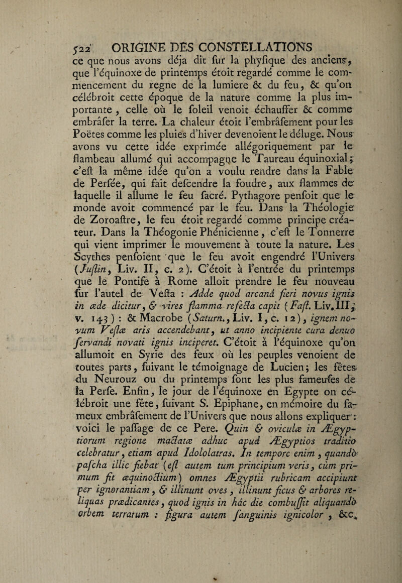 ce que nous avons déjà dit fur la phyfique des anciens * que l’équinoxe de printemps étoit regardé comme le com¬ mencement du régné de la lumière & du feu* & qu’on célébroit cette époque de la nature comme la plus im¬ portante * celle où le foleil venoit échauffer & comme embrâfer la terre. La chaleur étoit l’embrâfement pour les Poètes comme les pluies d’hiver devenoient le déluge. Nous avons vu cette idée exprimée allégoriquement par le flambeau allumé qui accompagne le Taureau équinoxial; c’efl: la même idée qu’on a voulu rendre dansTa Fable de Perfée* qui fait defcendre la foudre * aux flammes de laquelle il allume le feu facré. Pythagore penfoit que le monde avoit commencé par le feu. Dans la Théologie de Zoroaftre* le feu étoit regardé comme principe créa¬ teur. Dans la Théogonie Phénicienne, c’efl: le Tonnerre qui vient imprimer le mouvement à toute la nature. Les Scythes penfoient 'que le feu avoit engendré l’Univers ( Juflin* Liv. II* c. 2). C’étoit à l’entrée du printemps que le Pontife à Rome alloit prendre le feu nouveau fur l’autel de Vefla : ddde quod arcanâ fieri novus ign'13 in œde dicitur* & vires fiamma refecla capit ( Fafl. Liv. III* v. 143) : & Macrobe (Saturn.* Liv. I*c. 12)* ignemno- vum Veflæ aris accendebant * ut anno incipitnte cura denuo fervandi novati ignis inciperet. C’étoit à l'équinoxe qu’on allumoit en Syrie des feux où les peuples venoient de toutes parts, fuivant le témoignage de Lucien; les fêtes du Neurouz ou du printemps font les plus fameufes de la Perfe. Enfin * le jour de l’équinoxe en Egypte on cé¬ lébroit une fête* fuivant S. Epiphane* en mémoire du fa¬ meux embrâfement de l’Univers que nous allons expliquer: voici le paffage de ce Pere. Quin & oviculœ in Ægyp- tiorum regione maclatæ adhuc apud Ægyptios tradvtio celebratur * etiam apud Idoiolatras. In temporc enim * quand& pafcha illic fiebat (e(l autem tum principium veris* cùm pri- mum fit œquinoclium) omîtes Ægyptii rubricam accipiunt per ignorantiam, & Minant oves * illinunt ficus & arbores re¬ liquat prcedicantes * quod ignis in hâc die combujfit aliquandb orbem terrarum : figura autem fanguinis ignicolor * &c*