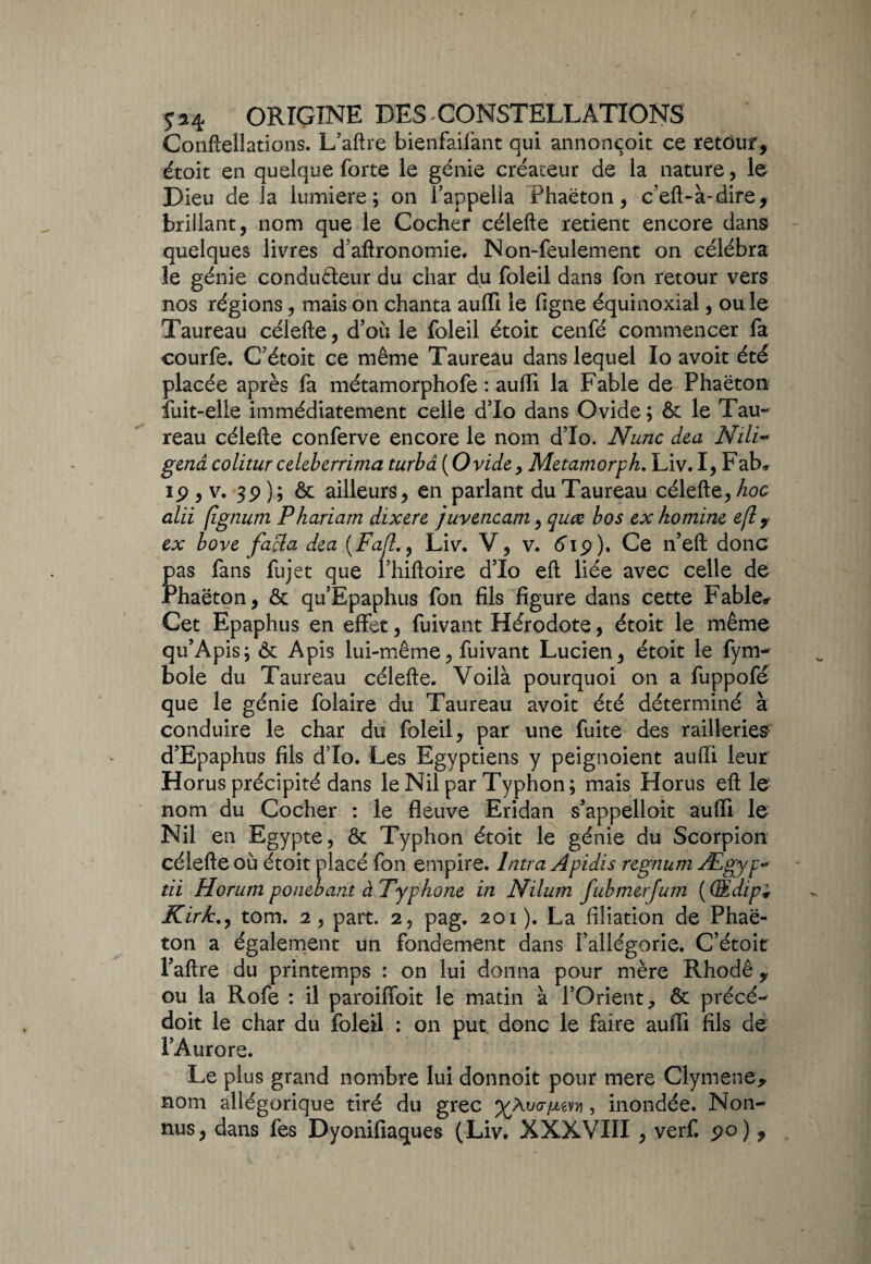 Conftellations. L’aftre bienfailànt qui annoncoit ce retour, étoit en quelque forte le génie créateur de la nature, le Dieu de la lumière; on l’appella Phaëton, c’eft-à-dire, brillant, nom que le Cocher célefte retient encore dans quelques livres daftronomie. Non-feulement on célébra le génie conducteur du char du foleil dans fon retour vers nos régions, mais on chanta auffi le figne équinoxial, ouïe Taureau célefte, d’où le foleil étoit cenfé commencer fa courfe. C’étoit ce même Taureau dans lequel lo avoir été placée après fa métamorphofe : auffi la Fable de Phaëton fuit-elle immédiatement celle d’Io dans Ovide; & le Tau¬ reau célefte conferve encore le nom d’Io. N une dea Nili~ gend colitur celeberrima turbd (Ovide, Metamorpk. Liv. I, Fab# ip , v. 3p ); & ailleurs, en parlant du Taureau célefte, hoc alii (îgnum Phariam dixere juvencam, quœ bos ex ho mine e(l y ex bove facla dea (Fajl., Liv. V , v. éip). Ce n’eft donc pas fans fujet que l’hiftoire d’Io eft liée avec celle de Phaëton, & qu’Epaphus fon fils figure dans cette Fable* Cet Epaphus en effet, fuivant Hérodote, étoit le même qu’Apis; & Apis lui-même, fuivant Lucien, étoit le fym- bole du Taureau célefte. Voilà pourquoi on a fuppofé que le génie folaire du Taureau avoit été déterminé à conduire le char du foleil, par une fuite des railleries d’Epaphus fils d’Io. Les Egyptiens y peignoient aufti leur Horus précipité dans le Nil par Typhon; mais Horus eft le nom du Cocher : le fleuve Eridan s’appelloit auffi le Nil en Egypte, & Typhon étoit le génie du Scorpion célefte où étoit placé fon empire, lntra Apidis regnum Ægyp~ tii Horum ponebant àTyphone in Nilum fubmerjum ( GEdip* Kirk., tom. 2 , part. 2, pag. 201 ). La filiation de Phaë¬ ton a également un fondement dans l’allégorie. C’étoit Faftre du printemps : on lui donna pour mère Rhodê , ou la Rofe : il paroiffoit le matin à l’Orient, & précé- doit le char du foleil : on put donc le faire auffi fils de l’Aurore. Le plus grand nombre lui donnoit pour mere Clymene* nom allégorique tiré du grec %Àu<7/xevji, inondée. Non- nus, dans fes Dyonifiaques (Liv. XXXVIII , verf. po) ,