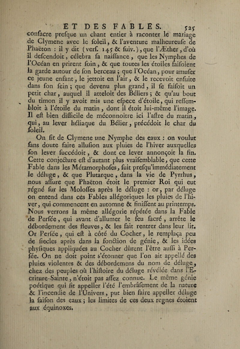 confacre prefque un chant entier à raconter le mariage de Clymene avec le foleil, ôt l'aventure malheureufe de Phaëton : il y dit ( verf. 145 Ôt fuiv. ),que FÆther , d’où il defcendoit, célébra fa naiffance , que les Nymphes de l’Océan en prirent foin , ôt que toutes les étoiles faifoient la garde autour de fon berceau ; que l’Océan, pour amufer ce jeune enfant, le jettoit en l’air, & le recevoir enfuite dans fon fein ; que devenu plus grand, il fe faifoit un petit char, auquel il atteloit des Béliers ; ôt qu’au bout du timon il y avoit mis une efpece d’étoile , qui reffem- bloit à l’étoile du matin , dont il étoit lui-même l’image. Il eft bien difficile de méconnoître ici l’aftre du matin, qui, au lever héliaque du Bélier , précédoit le char du foleil. On fit de Clymene une Nymphe des eaux : on voulut fans doute faire allufion aux pluies de l’hiver auxquelles fon lever fuccédoit, & dont ce lever annonçoit la fin. Cette conje&ure eft d’autant plus vraifemblable, que cette Fable dans les Métamorphofes, fuit prefqu’immédiatement le déluge, ôt que Plutarque , dans la vie de Pyrrhus 9 nous aflure que Phaëton étoit le premier Roi qui eut ïégné fur les Moloffes après le déluge : or, par déluge on entend dans ces Fables allégoriques les pluies de l’hi¬ ver, qui commencent en automne ôt finiffent au printemps. Nous verrons la même allégorie répétée dans la Fable de Perfée , qui avant d’allumer le feu facré , arrête le débordement des fleuves, ôt les fait rentrer dans leur lit. Or Perfée , qui eft à côté du Cocher, le remplaça peu de fiecles après dans la fonction de génie, ôt les idées phyfiques appliquées au Cocher durent l’être auffi à Per¬ fée. On ne doit point s’étonner que l’on ait appellé des pluies violentes Ôt des débordemens du nom de déluge s chez des peuples où l’hiftoire du déluge révélée dans i E- criture-Sainte, n’étoit pas aflez connue. Le même génie poétique qui fit appeller l’été l’embrâfement de la nature ôt l’incendie de l’Univers, put bien faire appeller déluge la faifon des eaux ; les limites de ces deux régnés étoient aux équinoxes.