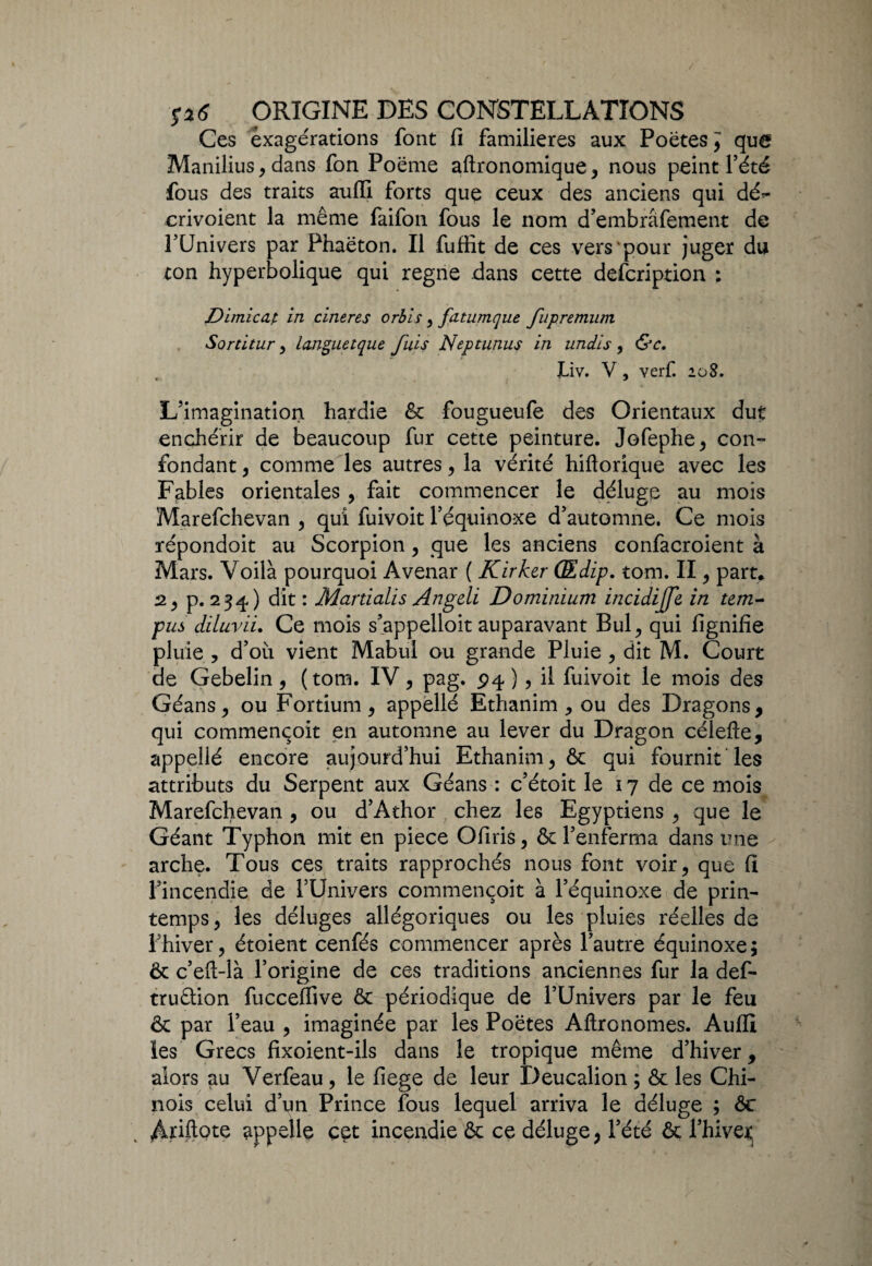 Ces exagérations font fi familières aux Poètes, que Manilius, dans fon Poème aftronomique, nous peint l’été fous des traits aufli forts que ceux des anciens qui dé^- crivoient la même faifon fous le nom d’embrâfement de l’Univers par Phaèton. Il fuffit de ces vers pour juger du ton hyperbolique qui régné dans cette defcription ; Dimicap in cineres orbis, fatumque fupremum Sortitur, languetque fuis Neptunus in undis , &c. JLiv. V, verf. 108. L’imagination hardie 8c fougueufe des Orientaux dut enchérir de beaucoup fur cette peinture. Jofephe, con¬ fondant , comme les autres, la vérité hiftorique avec les Fables orientales, fait commencer le déluge au mois Marefchevan , qui fuivoit l’équinoxe d’automne. Ce mois répondait au Scorpion , que les anciens eonfacroient à Mars. Voilà pourquoi Avenar ( Kirker QEdip. tom. II, part. 2^ p. 234) dit: Martialïs Angcli Do minium incidijfe in t em¬ plis diluvii. Ce mois s’appelloit auparavant Bul, qui fignifie pluie , d’où vient Mabul ou grande Pluie , dit M. Court de Gebelin, (tom. IV, pag. 94), il fuivoit le mois des Géans, ou Fortium, appellé Ethanim , ou des Dragons, qui commencoit en automne au lever du Dragon célefte, appellé encore aujourd’hui Ethanim, & qui fournit les attributs du Serpent aux Géans : c’étoit le 17 de ce mois Marefchevan , ou d’Athor chez les Egyptiens , que le Géant Typhon mit en piece Ofiris, & l’enferma dans une arche. Tous ces traits rapprochés nous font voir, que fi l’incendie de l’Univers commencoit à l’équinoxe de prin¬ temps, les déluges allégoriques ou les pluies réelles de l’hiver, étoient cenfés commencer après l’autre équinoxe; & c’eft-là l’origine de ces traditions anciennes fur la def- truâion fucceffive & périodique de l’Univers par le feu & par l’eau , imaginée par les Poètes Aftronomes. Aufli les Grecs fixoient-ils dans le tropique même d’hiver, alors au Verfeau, le fiege de leur Deucalion ; & les Chi¬ nois celui d’un Prince fous lequel arriva le déluge ; 8c Ariftote appelle cet incendie & ce déluge, l’été & l’hiver