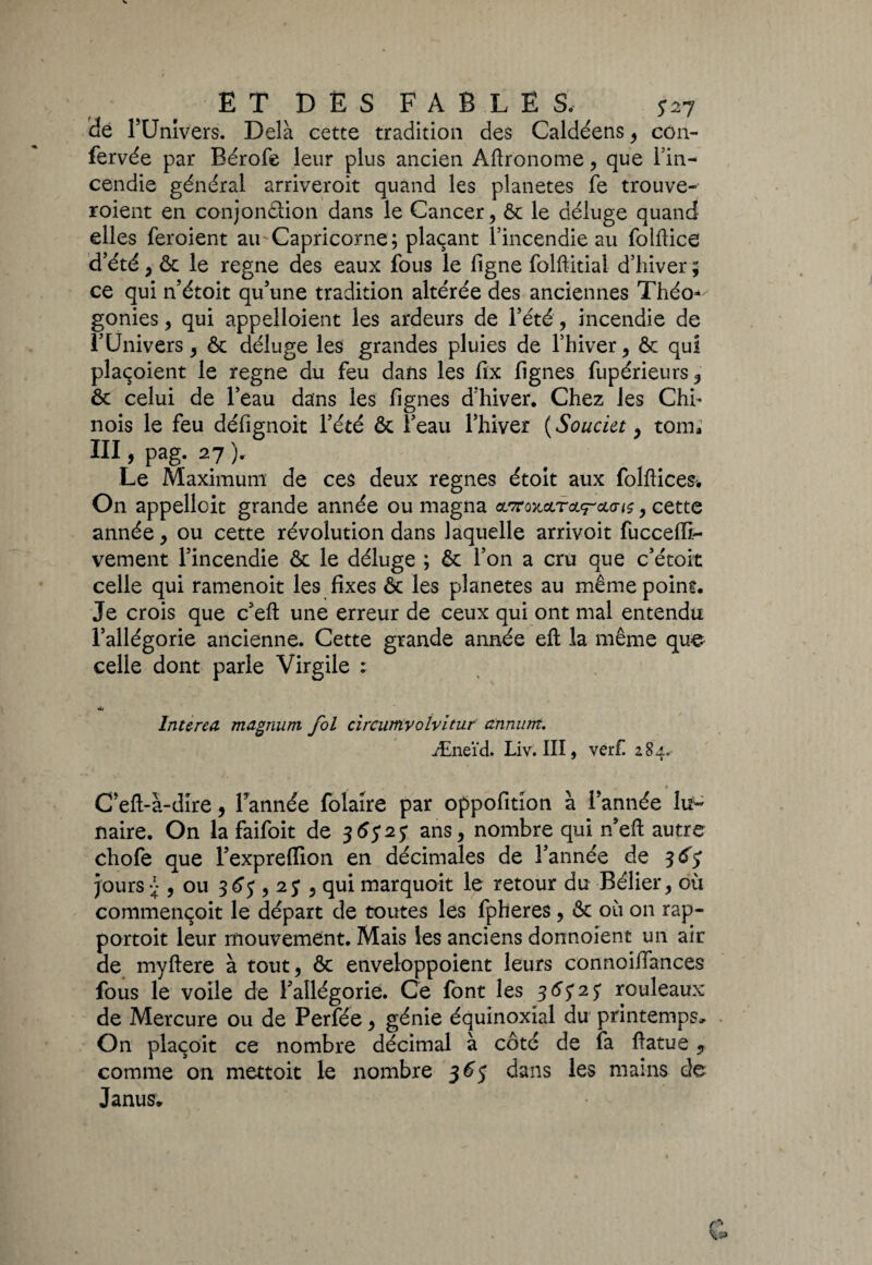 ET DÈS FABLES. *27 ide l’Univers. Delà cette tradition des Caldéens , con- fervée par Eérofe leur plus ancien Aftronome , que Tin- cendie général arriveroit quand les planètes fe trouve- roient en conjondion dans le Cancer, ôc le déluge quand elles feroient au Capricorne ; plaçant rincendie au folftice d’été , ôc le régné des eaux fous le ligne folftitial d’hiver ; ce qui n’étoit qu’une tradition altérée des anciennes Théo^ gonies, qui appelloient les ardeurs de l’été, incendie de l’Univers, ôc déluge les grandes pluies de l’hiver, ôc qui plaçoient le régné du feu dans les fïx lignes fupérieurs, ôc celui de l’eau dans les lignes d’hiver. Chez les Chh nois le feu défignoit l’été ôc l’eau l’hiver ( Soucia, tom* III, pag. 27 ). Le Maximum de ces deux régnés étoit aux fo.lftice& On appellcit grande année ou magna , cette année, ou cette révolution dans laquelle arrivoit fuccelïr- vement l’incendie ôc le déluge ; ôc l’on a cru que c’étoit celle qui ramenoit les fixes ôc les planètes au même point. Je crois que c’eft une erreur de ceux qui ont mal entendu l’allégorie ancienne. Cette grande année efl: la même que celle dont parle Virgile : Int&rea magnum fol circumvolvitur annum. Æneïd. Liv. III, verf. 284. t C eft-à-dire, Tannée folaire par oppofition à Tannée lir~ naire. On la faifoit de 36525 ans, nombre qui jTeft autre chofe que l’expreffion en décimales de Tannée de 365 jours » , ou 365,25 , qui marquoit le retour du Bélier, où commençoit le départ de toutes les fpheres, ôc où on rap- portoit leur mouvement. Mais les anciens donnoient un air de myftere à tout, ôc enveloppoient leurs connoilTances fous le voile de l’allégorie. Ce font les 36525 rouleaux de Mercure ou de Perfée, génie équinoxial du printemps, . On plaçoit ce nombre décimal à côté de fa ftatue ? comme on mettoit le nombre 5365 dans les mains de Janus* r“* ^5»