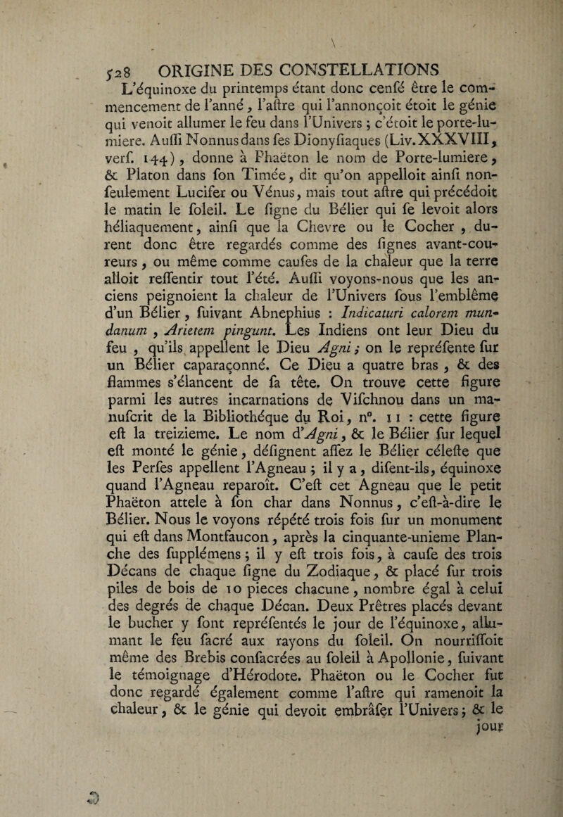 \. y28 origine des constellations L’équinoxe du printemps étant donc cenfé être le com¬ mencement de Tanné, l’aftre qui Tannonçoit étoit le génie qui venoit allumer le feu dans TUnivers ; c’étoit le porte-lu- miere. Auffi Nonnusdans fes Dionyfiaques (Liv.XXXVIII, verf. 144)5 donne à Phaëton le nom de Porte-lumiere, ôc Platon dans fon Timée , dit qu’on appelloit ainfi non- feulement Lucifer ou Vénus, mais tout aftre qui précédoit le matin le foleil. Le figne du Bélier qui fe levoit alors héliaquement, ainfi que la Chevre ou le Cocher , du¬ rent donc être regardés comme des fignes avant-cou¬ reurs , ou même comme caufes de la chaleur que la terre alloit relfentir tout l’été. Audi voyons-nous que les an¬ ciens peignoient la chaleur de TUnivers fous Temblêmç d’un Bélier , fuivant Abnephius : Indicaturi calorem mun- danum , Arietem pingunt. Les Indiens ont leur Dieu du feu , qu’ils appellent le Dieu Agni ; on le repréfente fur un Bélier caparaçonné. Ce Dieu a quatre bras , & des flammes s’élancent de fa tête. On trouve cette figure parmi les autres incarnations de Vifchnou dans un ma- nufcrit de la Bibliothèque du Roi, n°. x 1 : cette figure eft la treizième. Le nom à'Agni, & le Bélier fur lequel eft monté le génie, défignent affez le Bélier célefte que les Perfes appellent l’Agneau ; il y a, difent-ils, équinoxe quand l’Agneau reparoît. C’eft cet Agneau que le petit Phaëton attele à fon char dans Nonnus, c’eft-à-dire le Bélier. Nous le voyons répété trois fois fur un monument qui eft dans Montfaucon, après la cinquante-unieme Plan¬ che des fupplémens ; il y eft trois fois, à caufe des trois Décans de chaque figne du Zodiaque, & placé fur trois piles de bois de 1 o pièces chacune, nombre égal à celui des degrés de chaque Décan. Deux Prêtres placés devant le bûcher y font repréfentés le jour de l’équinoxe, allu¬ mant le feu facré aux rayons du foleil. On nourriffoit même des Brebis confacrées au foleil à Apollonie, fuivant le témoignage d’Hérodote. Phaëton ou le Cocher fut donc regardé également comme l’aftre qui ramenoit la chaleur, & le génie qui devoit embrâfer TUnivers ; & le