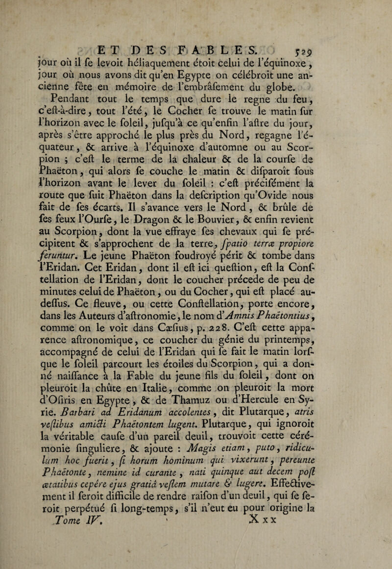 jour oit il fe levoit héliaquement étoit celui de l’équinoxe , jour où nous avons dit qu’en Egypte on célébroit une an¬ cienne fête en mémoire de l’embrâfement du globe. Pendant tout le temps que dure le régné du feu, c’eft-à-dire, tout l’été , le Cocher fe trouve le matin fur l’horizon avec le foleil, jufqu’à ce qu’enfin l’aftre du jour, après s’être approché le plus près du Nord, regagne l’é¬ quateur , ôc arrive à l’équinoxe d’automne ou au Scor¬ pion ; c’eft le terme de la chaleur & de la courfe de Phaëton, qui alors fe couche le matin & difparoît fous l’horizon avant le lever du foleil : c’efl: précifément la route que fuit Phaëton dans la defcription qu’Ovide nous fait de fes écarts. Il s’avance vers le Nord , ôc brûle de fes feux l’Ourfe, le Dragon ôc le Bouvier, ôc enfin revient au Scorpion, dont la vue effraye fes chevaux qui fe pré¬ cipitent & s’approchent de la terrz, fpatio terrce propiore feruntur. Le jeune Phaëton foudroyé périt ôc tombe dans l’Eridan. Cet Eridan, dont il eft ici queftion, eft la Confi tellation de l’Eridan, dont le coucher précédé de peu de minutes celui de Phaëton, ou du Cocher, qui eft placé au- deffus. Ce fleuve, ou cette Conftellation, porte encore, dans les Auteurs d’aftronomie, le nom d’Amnis Phaètontius, comme on le voit dans Cæfius, p. 228. C’eft cette appa¬ rence aftronomique, ce coucher du génie du printemps, accompagné de celui de l’Eridan qui fe fait le matin lors¬ que le foleil parcourt les étoiles du Scorpion, qui a don¬ né naiffance à la Fable du jeune fils du foleil, dont on pleuroit la chûte en Italie, comme on pleuroit la mort d’Ofiris en Egypte, ôc de Thamuz ou d’Hercule en Sy¬ rie. Barbari ad Eridanum accolentes, dit Plutarque, atris veflibus amicli Phaetontem lugent. Plutarque, qui ignoroit la véritable caufe d’un pareil deuil, trouvoit cette céré¬ monie finguliere, ôc ajoute : Magis etiamy puto, ridicu- lum hoc fuerit, (1 horum hominum qui vixerunt, pereunte Phaetonte, nemint: id curante , nati quinque aut decem pofl cctatibus cep ère ejus gratiâ vefient mutâte & lugere. Effective¬ ment il feroit difficile de rendre raifon d’un deuil, qui fe fe- roit perpétué fi long-temps, s’il n’eut eu pour origine la