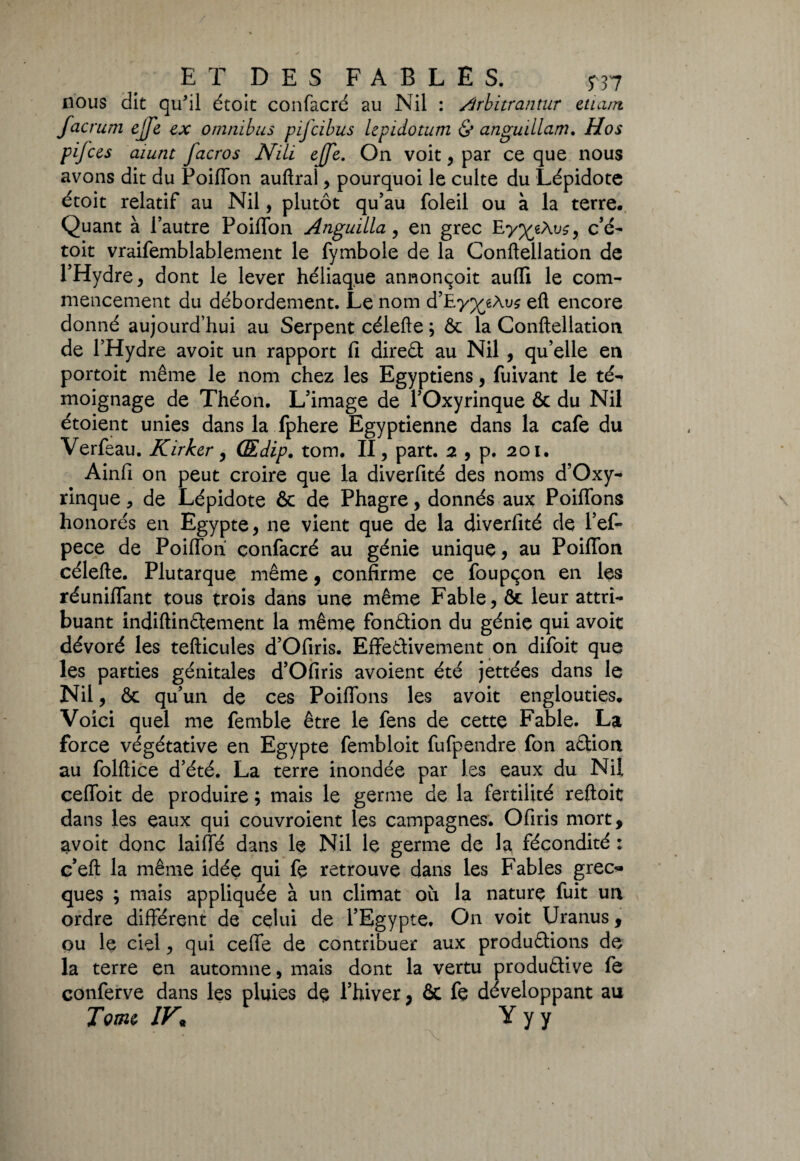 nous dit qu'il étoit confacré au Nil : Arbitrantur etui/n facrum ejfe ex omnibus pifcibus lepidotum & anguillam. Hos p if ces aiunt facros Nili ejfe. On voit, par ce que nous avons dit du Poiflon auflrai , pourquoi le culte du Lépidote étoit relatif au Nil, plutôt qu’au foleil ou à la terre. Quant à l’autre PoilTon Anguilla, en grec Ey^gÀus, c’é- toit vraifemblablement le fymbole de la Conftellation de l’Hydre, dont le lever héliaque annonçoit aulli le com¬ mencement du débordement. Le nom d’Ey^êÀus eft encore donné aujourd’hui au Serpent célefte ; & la Conftellation de l’Hydre avoit un rapport fi direCt au Nil , qu’elle en portoit même le nom chez les Egyptiens, fuivant le té¬ moignage de Théon. L’image de l’Oxyrinque & du Nil étoient unies dans la fphere Egyptienne dans la café du Verfeau. Kirker, Œdip. tom. II, part. 2 , p. 201. Ainfi on peut croire que la diverfité des noms d’Oxy- rinque * de Lépidote & de Phagre, donnés aux Poiflons honorés en Egypte, ne vient que de la diverfité de l’ef- pece de Poiflon confacré au génie unique, au Poiflon célefte. Plutarque même, confirme ce foupçon en les réunifiant tous trois dans une même Fable, ôc leur attri¬ buant indiftinCtement la même fonction du génie qui avoit dévoré les tefticules d’Ofiris. Effectivement on difoit que les parties génitales d’Ofiris avoient été jettées dans le Nil, & qu’un de ces Poiflons les avoit englouties. Voici quel me femble être le fens de cette Fable. La force végétative en Egypte fembloit fufpendre fon aCtion au folftice d’été. La terre inondée par les eaux du Nil ceffoit de produire ; mais le germe de la fertilité reftoit dans les eaux qui couvroient les campagnes. Ofiris mort, avoit donc laiffé dans le Nil le germe de la fécondité : c’eft la même idée qui fe retrouve dans les Fables grec* ques ; mais appliquée à un climat où la nature fuit un ordre différent de celui de l’Egypte. On voit Uranus, ou le ciel, qui cefle de contribuer aux productions de la terre en automne, mais dont la vertu productive fe conferve dans les pluies de Phiver, ôc fe développant au Tome JK Y y y