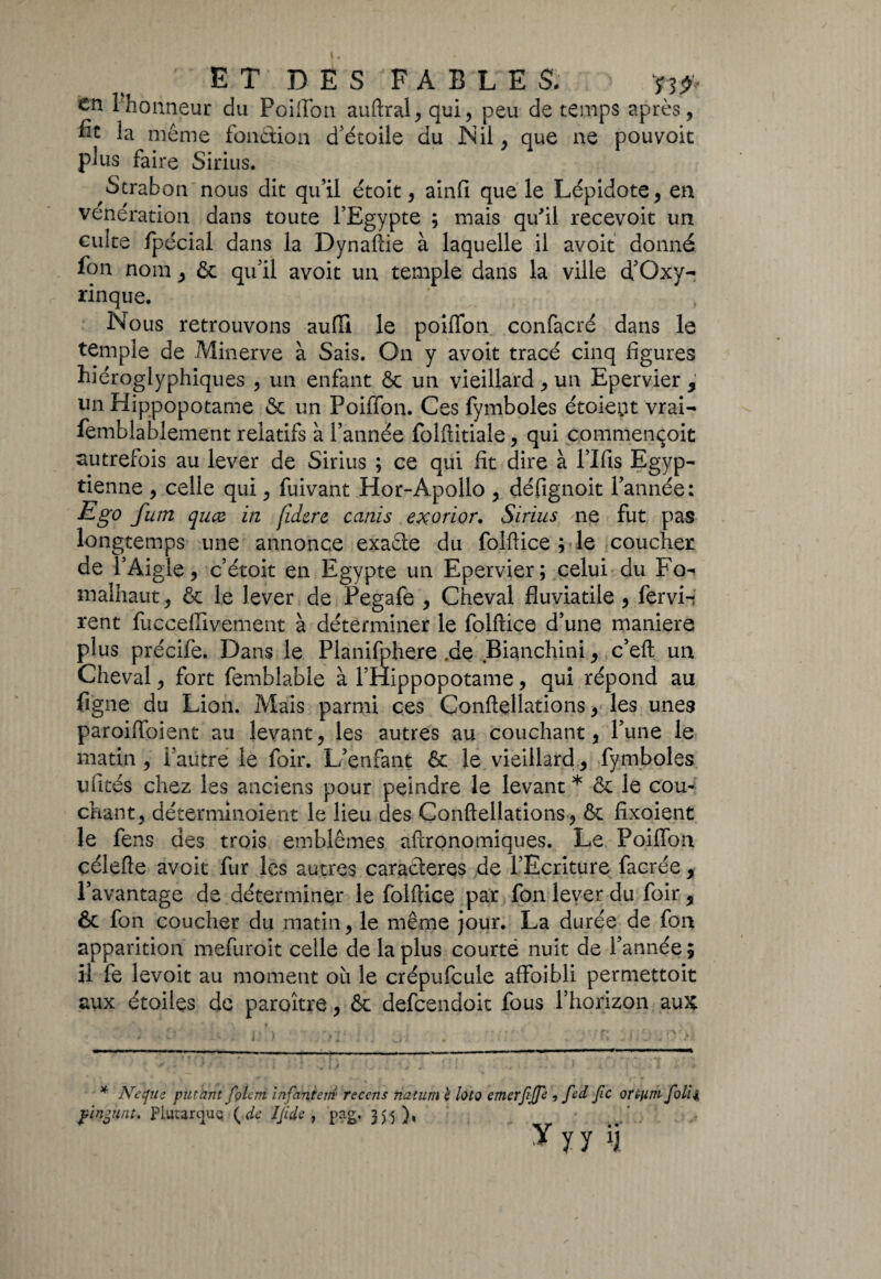 en 1 honneur du Poiffon auftral, qui, peu de temps après, fit la même fonction d'étoile du Nil, que ne pouvoit plus faire Sirius. Strabon nous dit qu’il étoit, ainfi que le Lépidote, en vénération dans toute l’Egypte ; mais qu'il recevoit un cuite fpécial dans la Dynaftie à laquelle il avoit donné fon nom, & qu’il avoit un temple dans la ville d’Oxy- rinque. Nous retrouvons aufîi le poiflfon confacré dans le temple de Minerve à Sais. On y avoit tracé cinq figures hiéroglyphiques , un enfant & un vieillard, un Epervier , un Hippopotame & un Poiffon. Ces fymboles étoient vrai- femblablement relatifs à l’année folftitiale, qui commençoit autrefois au lever de Sirius ; ce qui fît dire à l’Ifis Egyp¬ tienne , celle qui, fuivant Hor-Apollo , défignoit l’année: Ego fum quce in fidere canis exorïor. Sirius ne fut pas longtemps une annonce exaête du folftice ; le coucher de l’Aigle, c’étoit en Egypte un Epervier; celui du Fo- malhaut, & le lever de Pegafe , Cheval fiuviatile , fervi-i rent fucçefiivêment à déterminer le folftice d’une maniéré plus précife. Dans le Planifphere.de Bianchini, c’eft un Cheval, fort femblabie à l’Hippopotame, qui répond au figne du Lion. Mais parmi ces Conftellations, les unes paroiftoient au levant, les autres au couchant, l’une le matin, l’autre le foir. L’enfant & le vieillard, fymboles ufités chez les anciens pour peindre le levant * & le corn chant, déterminoient le lieu des Conftellations, & fixoient le fens des trois emblèmes aftronomiques. Le Poiffon çélefte avoit fur les autres caractères de l’Ecriture facrée, l’avantage de déterminer le folftice par fon lever du foir, & fon coucher du matin, le même jour. La durée de fon apparition mefuroit celle de la plus courtë nuit de l’année; il fe levoit au moment où le crépufcule affaibli permettoit aux étoiles de paroître, & defeendoit fous l’horizon aux * Ne que pütant folem infantem recens riatum è loto emerfîjje 5 fed Jîc ortuth folii fingünt* Plutarque ( de ijide , pag. 35 5),