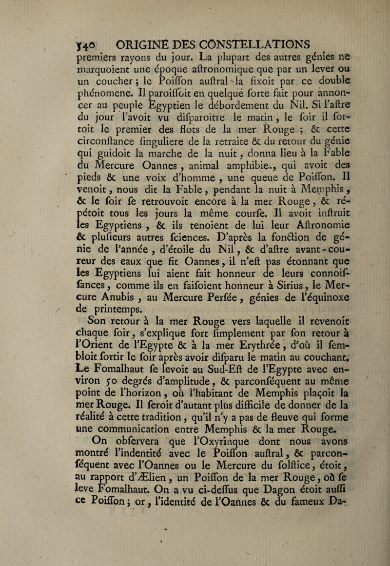 premiers rayons du jour. La plupart des autres génies ne marquoient une époque aftronomique que par un lever ou un coucher; le Poiffon auftral^la fixoit par ce double phénomène. Il paroiffoit en quelqué forte fait pour annon¬ cer au peuple Egyptien le débordement du Nil. Si Taftre du jour l’avoit vu difparoître le matin , le foir il for- toit le premier des flots de la mer Rouge ; & cette circonftance finguliere de la retraite & du retour du génie qui guidoit la marche de la nuit, donna lieu à la Fable du Mercure Oannes , animal amphibie., qui avoit des pieds & une voix d’homme , une queue de Poiffon. Il venoit, nous dit la Fable, pendant la nuit à Memphis, & le foir fe retrouvoit encore à la mer Rouge, & ré- ()étoit tous les jours la même courfe. Il avoit inftruit es Egyptiens , & ils tenoient de lui leur Aftronomie & plufieurs autres fciences. D’après la fonction de gé¬ nie de l’année, d’étoile du Nil, & d’aftre avant-cou¬ reur des eaux que fit Oannes, il n’eft pas étonnant que les Egyptiens lui aient fait honneur de leurs connoif- fances, comme ils en faifoient honneur à Sirius, le Mer¬ cure Anubis , au Mercure Perfée, génies de l’équinoxe de printemps. Son retour à la mer Rouge vers laquelle il revenoit chaque foir, s’explique fort Amplement par fon retour à l’Orient de l’Egypte & à la mer Erythrée, d’où il fem- bloit fortir le foir après avoir difparu le matin au couchant. Le Fomalhaut fe levoit au Sud-Eft de l’Egypte avec en¬ viron 50 degrés d’amplitude, & parconféquent au même point de l’horizon, où l’habitant de Memphis plaçoit la mer Rouge. Il feroit d’autant plus difficile de donner de la réalité à cette tradition, qu’il n’y a pas de fleuve qui forme une communication entre Memphis & la mer Rouge. On obfervera que l’Oxyrinque dont nous avons montré l’indentité avec le Poiffon auftral, & parcon¬ féquent avec l’Oannes ou le Mercure du folftice, étoit, au rapport d’Ælien, un Poiffon de la mer Rouge, où fe îeve Fomalhaut. On a vu ci-deffus que Dagon étoit aufli ce Poiffon ; or, l’identité de l’Oannes & du fameux Da~