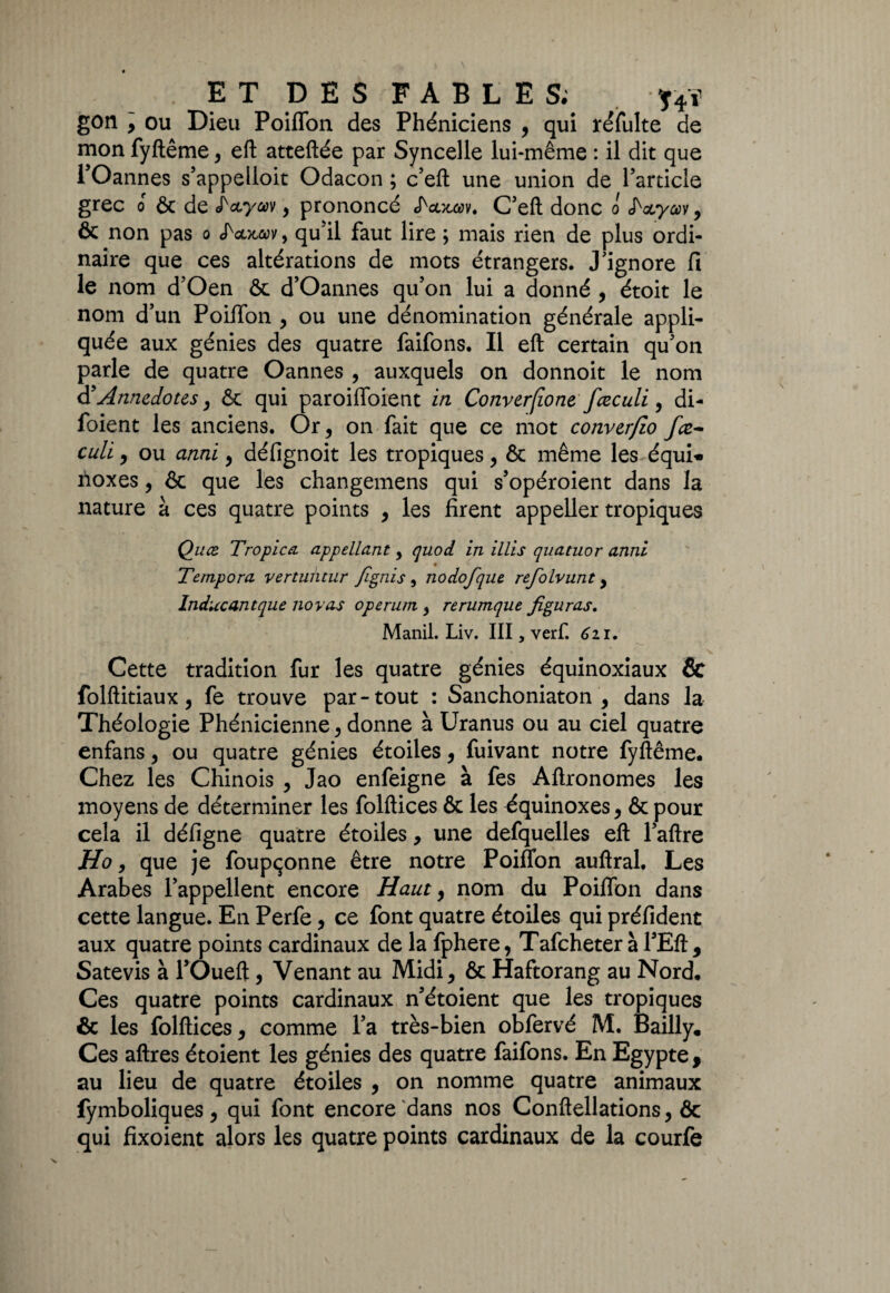 gon , ou Dieu Poiffon des Phéniciens , qui réfulte de mon fyftême, eft atteftée par Syncelle lui-même : il dit que l5Oannes s’appelloit Odacon ; c’eft une union de l’article grec 0 & de , prononcé JWav. C’eft donc o & non pas o <fcoiûûv , qu'il faut lire ; mais rien de plus ordi¬ naire que ces altérations de mots étrangers. J’ignore fi le nom d’Oen & d’Oannes qu’on lui a donné , étoit le nom d’un Poiffon , ou une dénomination générale appli¬ quée aux génies des quatre faifons. Il eft certain qu’on parle de quatre Oannes , auxquels on donnoit le nom à'Annedous, & qui paroiffoient in Conver/ïone fceculi, di- foient les anciens. Or, on fait que ce mot converjio fœ- culi, ou anni, défignoit les tropiques, & même les équi« noxes, ôc que les changement qui s’opéroient dans la nature à ces quatre points , les firent appeller tropiques Qu ce Tropicci appellant, quod in illis quatuor anni Tempora vertuntur fignis , nodofque refolvunt, Inducantque noyas operum , rerumque figuras. Manil. Liv. III, verf. Czi. Cette tradition fur les quatre génies équinoxiaux & folftitiaux, fe trouve par-tout : Sanchoniaton , dans la Théologie Phénicienne, donne à Uranus ou au ciel quatre enfans, ou quatre génies étoiles, fuivant notre fyftême. Chez les Chinois , Jao enfeigne à fes Aftronomes les moyens de déterminer les folftices & les équinoxes, & pour cela il défigne quatre étoiles, une defquelles eft l’aftre jHo, que je foupçonne être notre Poiffon auftral. Les Arabes l’appellent encore Haut, nom du Poiffon dans cette langue. En Perfe, ce font quatre étoiles qui préfident aux quatre points cardinaux de la fphere, Tafcheteràl’Eft, Satevis à l’Oueft, Venant au Midi, & Haftorang au Nord. Ces quatre points cardinaux n’étoient que les tropiques & les folftices, comme l’a très-bien obfervé M. Bailly, Ces aftres étoient les génies des quatre faifons. En Egypte, au lieu de quatre étoiles , on nomme quatre animaux fymboliques, qui font encore dans nos Conftellations, & qui fixoient alors les quatre points cardinaux de la courfe