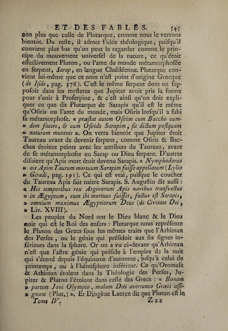 âon plus que celle de Plutarque, comme nous le verrons bientôt. Du refte, il admet l'idée théologique, puifqu’il convient plus bas qu’on peut le regarder comme le prin¬ cipe du mouvement univerfel de la nature, ce qu’étoit effectivement Pluton, ou Pâme du monde métamorphofée en ferpent, Sarap , en langue Chaldéenne. Plutarque con¬ vient lui-même que ce nom n’eft point d’origine Grecque (de lfide9 pag. 376). C’eft le même ferpent dont on fup- pofoit dans les myfteres que Jupiter avoit pris la forme pour s’unir à Proferpine, & c’eft ainfi qu'on doit expli¬ quer ce que dit Plutarque de Sarapis qu’il eft le même qu’Ofiris ou l’ame du monde, mais Ofiris lorfqu’il a fubi fa métamorphofe. <t præfiat autem Ofirim cum Baccho eum- » dem facere, & cum Ofiride Sarapim 9 fie diclum pofiquam » naturam mutavit ». On verra bientôt que Jupiter étoit Taureau avant de devenir ferpent, comme Ofiris & Bac- chus étoient peints avec les attributs du Taureau, avant de fe métamorphofer en Sarap ou Dieu ferpent. D’autres difoient qu’Apis mort étoit devenu Sarapis. ce Nymphodorus » ait Apim Taurum mortuum Sarapim fuijfe appellatum ( Lylio *> Giradi, pag. ipi). Ce qui eft vrai, puifque le coucher du Taureau Apis fait naître Sarapis. S. Auguftin dit auiïi : His temporibus rtx Argivorum Apis navibus tranfveclus » in Ægyptum , cum ibi mortuus fuijjet, faclus cfi Sarapis 9 » omnium maximus Ægyptiorum Deus (de Civitate Dei y » Liv. XVIII ). ^ Les peuples du Nord ont le Dieu blanc & le Dieu noir qui eft le Roi des enfers : Plutarque nous repréfente le Pluton des Grecs fous les mêmes traits que FArhiman des Perfes , ou le génie qui préfidoit aux fix fignes in¬ férieurs dans la fphere. Or on a vu ci-devant qu’Arhiman n’eft que l’aftre génie qui préfide à l’empire de la nuit qui s’étend depuis l’équinoxe d’automne, jufqu’à celui de printemps , ou à Fhémifphere inférieur. Ce qu’Oromafe & Arhiman étoient dans la Théologie des Perfes, Ju¬ piter ôc Pluton l’étoient dans celle des Grecs : ce Bonam » partem Jovi Olympio , malatn Diti averrunco Grceci afji- % gnant ( Plut, ) ». Et Diogène Laerçe dit que Pluton eft le; Tome IV* Zzz