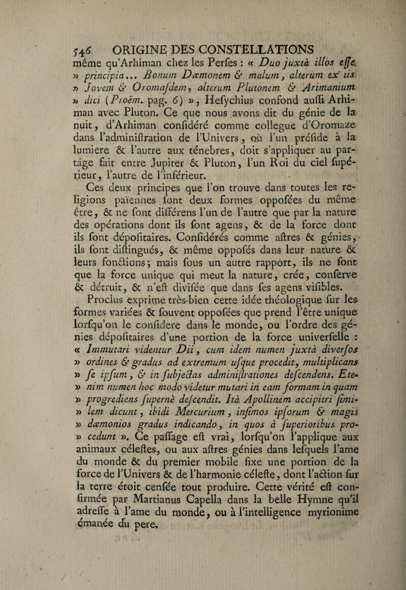 même qu’Arhiman chez les Perfes : « Duo juxtà illos effe. » principiaBonutn Dccmonem & malum > alterum ex'iis 7) Jovem & Oromajdem, alterum Plutonem & Arimanium » dici ( Proëm. pag. <5) », Hefychius confond auffi Arhi- man avec Pluton. Ce que nous avons dit du génie de la nuit, d’Arhiman confidéré comme collègue d’Oromaze dans l’adminiftration de l’Univers , qïi l’un préfide à la lumière & l’autre aux ténèbres , doit s’appliquer au par¬ tage fait entre Jupiter & Pluton, l’un Roi du ciel fupé- rieur, l’autre de l’inférieur. Ces deux principes que l’on trouve dans toutes les re¬ ligions païennes font deux formes oppofées du même être, & ne font différens l’un de l’autre que par la nature des opérations dont ils font agens, ôc de la force dont ils font dépofitaires. Confidérés comme aftres &: génies, ils font diftingués, ôt même oppofés dans leur nature ôt leurs fondions; mais fous un autre rapport, ils ne font que la force unique qui meut la nature, crée, conferve & détruit, & n’eft divifée que dans fes agens vifihles. Proclus exprime très-bien cette idée théologique fur les formes variées & fouvent oppofées que prend l’être unique lorfqu’on le confidere dans le monde, ou l’ordre des gé¬ nies dépofitaires d’une portion de la force univerfelle : « Inimutari videntur Dii, cum idem numen juxtà diverfos » ordines & gradus ad extremum ujque procedit, multiplicans » ft ipfum y & in fubjeclas admini/lrationes defcendens. Eté- » nim numen hoc modo videtur mutari in eam formam in quam » progrediens fupernè dejcendit. Ità Apollinem accipitri fimi- » lem dicunt, ibidi Mer curium , infimos ipjorum & magis » dcemonios gradus indicando, in quos à fuperioribus pro- y* cedunt ». Ce paflage eft vrai, lorfqu’on l’applique aux animaux céleftes, ou aux aftres génies dans lefquels l’ame du monde & du premier mobile fixe une portion de la force de l’Univers & de l’harmonie célefte, dont l’adion fur la terre étoit cenfée tout produire. Cette vérité eft con¬ firmée par Martianus Capella dans la belle Hymne qu’il adreffe à l’ame du monde, ou à l’intelligence myrionime émanée du pere. /