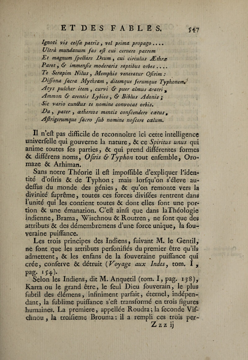 Î47 Ignoti vis celfa pat ri s , vel prima propago ... * Ultra mundanum fas tjl eut cernere pat rem Et magnum fpeclare Deum, cul circulus Æthræ Paret y & immenjis moderaris raptibus orbes .... Te Serapim Nilus , Memphis veneratur OJïrim : Dijfona facra Mythram y ditemque ferumque TyphonemJ Atys pulcher item , curvi & puer almus aratri % Ammon & arentis Lyb ies y <$* Biblus Adonis ^ Sic vario cuncius te nomine convocat orbis. l)a y pater y œthereos mentis confcendere ccetus r AJlrigerumque facro fub nomine nofcere cœlum. Il n’efl: pas difficile de reconnoître ici cette intelligence umverfelle qui gouverne la nature , ôc ce Spiritus unus qui anime toutes fes parties, & qui prend différentes formes & différens noms, O (iris & Typhon tout enfemble, Oro- maze & Arhiman. Sans notre Théorie il eft impoffible d’expliquer l'iden¬ tité d’ofiris & de Typhon ; mais lorfqu’on s’élève au- deffus du monde des génies, & qu’on remonte vers la divinité fiiprême, toutes ces forces divifées rentrent dans l’unité qui les contient toutes & dont elles font une por¬ tion & une émanation. C’eft ainfi que dans laThéologie indienne, Brama, Wischnou & Routren , ne font que des attributs & des démembremens d’une force unique, la fou- veraine puiffance. Les trois principes des Indiens, fuivant M. le Gentil, ne font que les attributs perfonifiés du premier être qu’ils admettent, & les enfans de la fouveraine puiffance qui crée, conferve & détruit {Voyage aux Indes, tom. I , pag- iJ4)- , Selon les Indiens, dit M. Anquetil (tom. I, pag. 138), Karta ou le grand être, le feul Dieu fouverain, le plus fubtil des élémens, infiniment parfait, éternel, indépen¬ dant, la fublime puiffance s’eft transformé en trois figures humaines. La première, appellée Roudra; la fécondé Vif- chnou , la troifieme Brouma : il a rempli ces trois per-