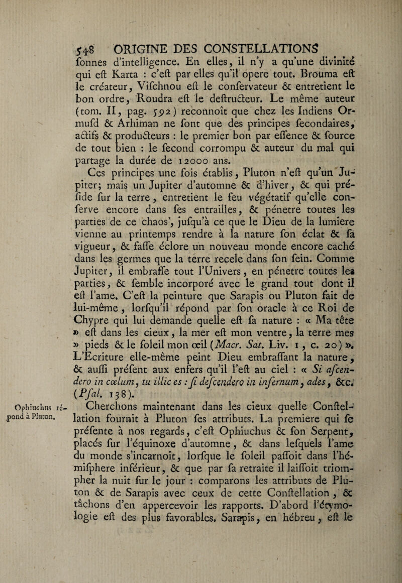 Ophiuchus ré' pond à Plucon, 548 ORIGINE DES CONSTELLATIONS fonnes d’intelligence. E11 elles , il n’y a qu’une divinité qui efl Karta : c’eft par elles qu’il opéré tout. Rrouma eft le créateur, Vifchnou efl le confervateur & entretient le bon ordre, Roudra efl: le deftruêteur. Le même auteur (tom. Il, pag. 592) reconnoît que chez les Indiens Or- mufd & Arhiman ne font que des principes fecondaires, actifs & producteurs : le premier bon par effence & fource de tout bien : le fécond corrompu & auteur du mal qui partage la durée de 12000 ans. Ces principes une fois établis, Pluton n’eft qu’un Ju¬ piter; mais un Jupiter d’automne & d’hiver, & qui pré- îide fur la terre, entretient le feu végétatif qu’elle con- ferve encore dans fes entrailles, & pénétré toutes les parties de ce chaos, jufqu’à ce que le Dieu de la lumière vienne au printemps rendre à la nature fon éclat & fa vigueur, & faflfe éclore un nouveau monde encore caché dans les germes que la terre recele dans fon fein. Comme Jupiter, il embraffe tout l’Univers, en pénétré toutes les parties, & femble incorporé avec le grand tout dont il efl famé. C’efl: la peinture que Sarapis ou Pluton fait de lui-même , lorfqu’il répond par fon oracle à ce Roi de Chypre qui lui demande quelle efl: fa nature : « Ma tête » efl: dans les cieux, la mer efl: mon ventre, la terre mes » pieds & le foleil mon œil (Macr. Sat. Liv. 1, c. 20) ». L’Ecriture elle-même peint Dieu embraflant la nature, & auffi préfent aux enfers qu’il î’eft au ciel : « Si afcen- dero in codum, tu illic es : Jî defcendero in infernum, ades, &c. (Pfai. 138). Cherchons maintenant dans les cieux quelle Conftel- lation fournit à Pluton fes attributs. La première qui fe préfente à nos regards, c’efl: Ophiuchus & fon Serpent, placés fur l’équinoxe d’automne, & dans lefquels l’ame du monde s’incarnoît, lorfque le foleil paffoit dans l’hé- mifphere inférieur, & que par fa retraite il laiffoit triom¬ pher la nuit fur le jour : comparons les attributs de Plu¬ ton & de Sarapis avec ceux de cette Conftellation , ôc tâchons d’en appercevoir les rapports. D’abord l’étymo- logie efl: des plus favorables, Sarapis, en hébreu, efl: le 1